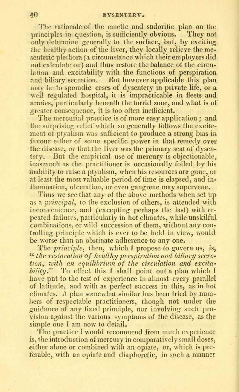 The rationale of the emetic and sudorific plim on the principles in question, is sufficiently obvious. They not only determine generally to the surface, but, by exciting the healthy action of the liver, they locally relieve the me- senteric plethora (a circumstance which their employers did not calculate on) and thus restore the balance of the circu- lation and excitability with the functions of perspiration and biliary secretion. But however applicable this plan may be to sporadic cases of dysentery in private life, or a well regulated hospital, it is impracticable in fleets and armies, particularly beneath the torrid zone, and what is of greater consequence, it is too often inefficient. The mercurial practice is of more easy application ; and the surprising relief which so generally follows the excite- ment of ptj^alism was sufficient to produce a strong bias in favour either of some specific power in that remedy over the disease, or that the liver was the primary seat of dysen- tery. But the empirical use of mercury is objectionable, inasmuch as the practitioner is occasionally foiled by his inability to raise a ptyalism, when his resources are gone, or at least the most valuable period of time is elapsed, and in- flammation, ulceration, or even gangrene may supervene. Thus we see that any of the above methods when set up as a principal^ to the exclusion of others, is attended with inconvenience, and (excepting perhaps the last) with re- peated failures, particularly in hot climates, while unskilful combinations, or wild succession of them, without any con- trolling principle w hich is ever to be held in view, would be worse than an obstinate adherence to any one. The principle^ then, which I propose to govern us, is^ '^ the restoration of healthy perspiration and biliary secre- tion^ with an equilibrium of the circulation and excita' bilityJ'^ To efiect this I shall point out a plan which I have put to the test of experience in almost every parallel of latitude, and with as perfect success in this, as in hot climates. A plan somewhat similar has been tried by num- bers of respectable practitioners, though not under the guidance of any fixed principle, nor involving such pro- vision against the various symptoms of the disease^ as the simple one 1 am now to detail. The practice I would recommend from much experience is, i\iQ introduction of mercury in comparatively small doses, either alone or combined with an opiate, or, which is pre= ferablcj with an opiate and diaphoretic; in such a manner