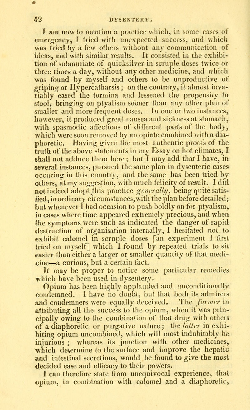 I am now to mention a practice whicb, in some cases of emergency, 1 tried with unexpected success, and which was tried by a i'ew others without any communication of ideas, and with similar results. It consisted in the exhibi- tion of submnriate of quicksilver in scruple doses twice or three times a day, without any other medicine, and which was found by myself and others to be unproductive of griping or Flypercatharsis; on the contrary, it almost inva- riably eased the torniina and lessened the propensify to stooi, brmging on ptyalism sooner than any other plan of smaller and more frequent doses. In one or two instances, however, it produced great nausea and sickness at stomach, with spasmodic aifections of difterent parts of the body, which were soon removed by an opiate combined with a dia- phoretic. Having given the most authentic prools of the truth of the above statements in my Essay on hot climates, I shall not adduce them here ; but I may add that I have, in several instances, pursued the same plan in dysenteric cases occuring in this country, and the same has been tried by others, at my suggestion, witli much felicity of result. I did not indeed adopt diis practice generallj/^ being quite satis- fied, in ordinary circumstances,with the plan before detailed; but whenever 1 had occasion to push boldly on for ptyalism, in cases where time appeared extremely precious, and when the symptoms were such as indicated the danger of rapid destruction of organisation internally, I hesitated not to exhibit calomel in scruple doses [an experiment I first tried on myself] which 1 found by repeated trials to sit easier than either a larger or smaller quantity of that medi- cine—a curious, but a certain fact. It may be proper to notice some particular remedies which have been used in dysentery. Opium has been highly applauded and unconditionally condemned. I have no doubt, but that both its admirers and condemners were equally deceived. The former in attributing all the success to the opium, when it was prin- cipally owing to the combination of that drug witli others of a diaphoretic or purgative nature ; the latter in exhi- biting opium uncombined, which will most indubitably be injurious ; whereas its junction with other medicines, which determine to the surface and improve the hepatic and intestinal secretions, would be found to give the most decided ease and efficacy to their powers. I can therefore state from unequivocal experience, that opium, in combination with calomel and a diaphoretic,