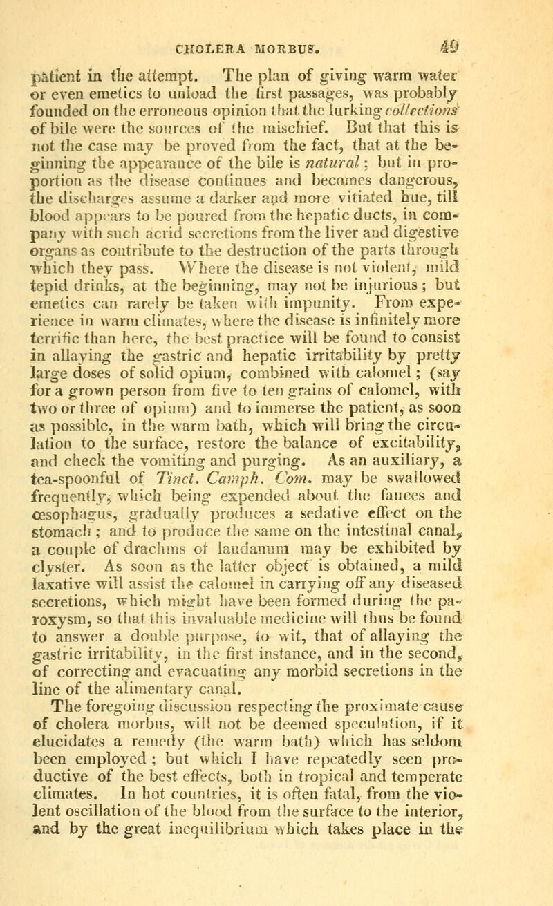 patient in the attempt. The plan of giving warm water or even emetics to unload the first passages, was probably founded on the erroneous opinion that the lurking collection^ of bile were the sources of the mischief. But that this is not the case may be proved from the fact, that at the be- ginning the appearance of the bile is natural; but in pro- portion as the disease continues and becomes dangerous, the discharges assume a darker and more vitiated hue, till blood appears to be poured from the hepatic ducts, in com- pany with such acrid secretions from the liver and digestive organs as contribute to the destruction of the parts through which they pass. Where the disease is not violent, mild tepid drinks, at the beginning, may not be injurious ; but emetics can rarely be taken with impunity. From expe- rience in warm climates, where the disease is infinitely more terrific than here, the best practice will be found to consist in alla> ing the gastric and hepatic irritability by pretty large doses of solid opium, combined with calomel; (saj for a grown person from five to ten grains of calomel, with two or three of opium) and to immerse the patient, as soor as possible, in the warm bath, which will bring the circu* lation to the surface, restore the balance of excitability^ and check the vomiting and purging. As an auxiliary, a tea-spoonful of Jmct, Camph. Com. may be swallowed frequently, which being expended about the fauces and oesophagus, gradually produces a sedative effect on the stomach ; and to produce the same on the intestinal canalj a couple of drachms ot laudanum may be exhibited by clyster. As soon as the latter object is obtained, a mild laxative will assist the calomH in carrying off any diseased secretions, which might have been formed during the pa^ roxysm, so that this invaluable medicine will thus be found to answer a double purpose, to wit, that of allaying the gastric irritability, in the first instance, and in the second^; of correcting and evacuating any morbid secretions in the line of the alimentary canal. The foregoing discussion respecting the proximate cause of cholera morbus, will not be deemed speculation, if it elucidates a remedy (the warm bath) which has seldom been employed ; but which I have repeatedly seen pro- ductive of the best effects, both in tropical and temperate climates. In hot countries, it is often fatal, from the vio- lent oscillation of the blood from the surface to the interior^ and by the great inequilibrium which takes place in the