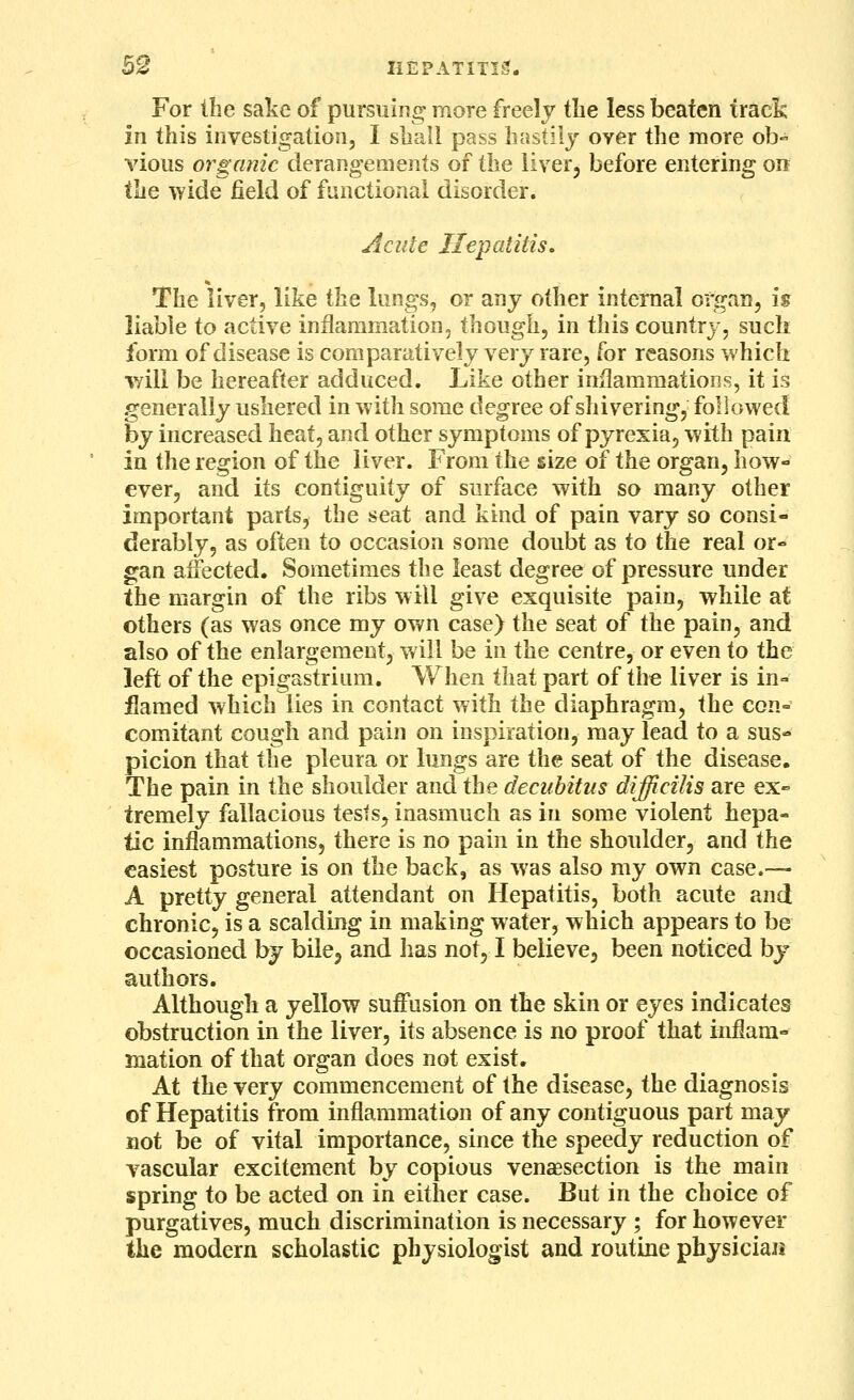 For the sake of pursuing more freely the less beaten track in this investigation, I shall pass hastily over the more ob- vious organic derangements of the liver, before entering on the wide field of functional disorder. Acute Hepatitis, The liver, like the lungs, or any other internal organ, is liable to active inflammation, though, in this country, such form of disease is comparatively very rare, for reasons which v/ili be hereafter adduced. Like other inflammations, it is generally ushered in with some degree of shivering, followed by increased heat, and other symptoms of pyrexia, with pain in the region of the liver. From the size of the organ, how- ever, and its contiguity of surface with so many other important parts, the seat and kind of pain vary so consi- derably, as often to occasion some doubt as to the real or- gan affected. Sometimes the least degree of pressure under the margin of the ribs will give exquisite pain, while at others (as was once my own case) the seat of the pain, and also of the enlargement, will be in the centre, or even to the left of the epigastrium. When that part of the liver is in- flamed which lies in contact with the diaphragm, the con- comitant cougli and pain on inspiration, may lead to a sus- picion that the pleura or lungs are the seat of the disease. The pain in the shoulder and the decubitus difficilis are ex- tremely fallacious tests, inasmuch as in some violent hepa- tic inflammations, there is no pain in the shoulder, and the easiest posture is on the back, as was also my own case.— A pretty general attendant on Hepatitis, both acute and chronic, is a scalding in making water, which appears to be occasioned by bile, and has not, I believe, been noticed by authors. Although a yellow suffusion on the skin or eyes indicates obstruction in the liver, its absence is no proof that inflara- mation of that organ does not exist. At the very commencement of the disease, the diagnosis of Hepatitis from inflammation of any contiguous part may not be of vital importance, since the speedy reduction of vascular excitement by copious venaesection is the main spring to be acted on in either case. But in the choice of purgatives, much discrimination is necessary ; for however the modern scholastic physiologist and routine physician
