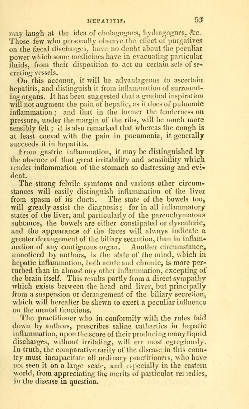 may iaugli at the idea of cholagogues, hydragogues, &c. Those few who personally observe the effect of purgatives on the fffical discharges, have no doubt about the peculiar power which some medicines have in evacuating particular fluids, from their disposition to act on certain sets of se- creting vessels. On this accountj it will be advantageous to ascertain hepatitis, and distinguish it from inflammation of surround- ing organs. It has been suggested tliat a gradual inspiration will not augment the pain of hepatic, as it does of pulmonic inflammation; and that in the former the tenderness on pressure, under the margin of the ribs, will be much more sensibly felt; it is also remarked that whereas the cough is at least coeval with the pain in pneumonia^ it generally succeeds it in hepatitis. From gastric inflammation, it may be distinguished by the absence of that great irritability and sensibility which render inflammation of the stomach so distressing and evi- dent. The strong febrile symtoms and various other circum- stances will easily distinguish inflammation of the liver from spasm of its ducts. The state of the bowels too, will greatly assist the diagnosis; for in all inflammatory states of the liver, and particularly of the parenchymatous subtance, the bowels are either constipated or dysenteric, and the appearance of the fseces v/ill always indicate a greater derangement of the biliary secretion, than in inflam- mation of any contiguous organ. Another circumstance, unnoticed by authors, is the state of the mind, which in hepatic inflammation, both acute and chronic, is more per- turbed than in almost any other inflammation, excepting of the brain itself. This results partly from a direct sympathy which exists between the head and liver, but principally from a^uspension or derangement of the biliary secretion, which will hereafter be shewn to exert a peculiar influence on the mental functions. The practitioner who in conformity with the rules laid down by authors, prescribes saline cathartics in hepatic inflammation, upon the score of their producing many liquid discharges, without irritating, will err most egregiously. In truth, the comparative rarity of the disease in this coun- try must incapacitate all ordinary practitioners, who have not seen it on a large scale, and especially in the eastern world, from appreciating the m.erits of particular reriedieS;, in the disease in question.