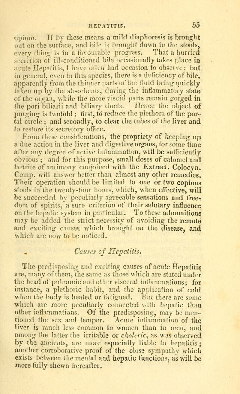 Opium. If by these means a mild diapboresis is brouglit out on the surface, and bile is brought down in the stools, every thing is in a fayoarable progress. That a hurried secretion of ill-conditioned bile occasionally takes place ia ;-cute Hepatitis, I have ofien had occasion to observe; but in general, even in this species, there is a deficiency of bile, apparently from the thinner parts of the fluid being quickly taken up by the absorbenis, during the inflammatory state of the organ, while the more viscid parts remain gorged in the pori biiiarii and biliarj^ ducts. Hence the object of purging is twofold ; first, to reduce the plethora of the por- tal circle ; and secondly, to clear the tubes of the liver and to restore its secretory office. From these considerations, the propriety of keeping up a due action in the liver and digestive organs, tor some time after any degree of active inflammation, will be sulScieutly obvious ; and for this purpose, small doses of calomel and tartrite of antimony conjoined with the Extract. Colocyn. Comp. will answer better than almost any other remedies. Their operation should be limited to one or two copious stools in the twenty-four hours, which, when effective, will be succeeded by peculiarly agreeable sensations and free- dom of spirits, a sure criterion of their salutary influence on the hepatic system in pnrticolar. To these admonitions may be added the strict necessity of avoiding the remote and exciting causes which brought on the disease^ and which are now to be noticed. Causes of Hepatitis. The predisposing and exciting causes of acute Hepatitis are, many of them, the same as those which are stated under the head of pulmonic and other visceral inSanimaiions; for instance, a plethoric habit, and the application of cold when the body is heated or fatigued. But there are some which are more peculiarly connected with hepatic than other inflammations. Of the predisposing, may be men- tioned the sex and temper. Acute inflammation of the liver is much less common in w^omen than in men, and among the latter the irritable or choleric^ as was observed by the ancients, are more especially liable to hepatitis ; another corroborative proof of the close sympathy which exists between the mental and hepatic functionsj as will be more fully shewn hereafter.