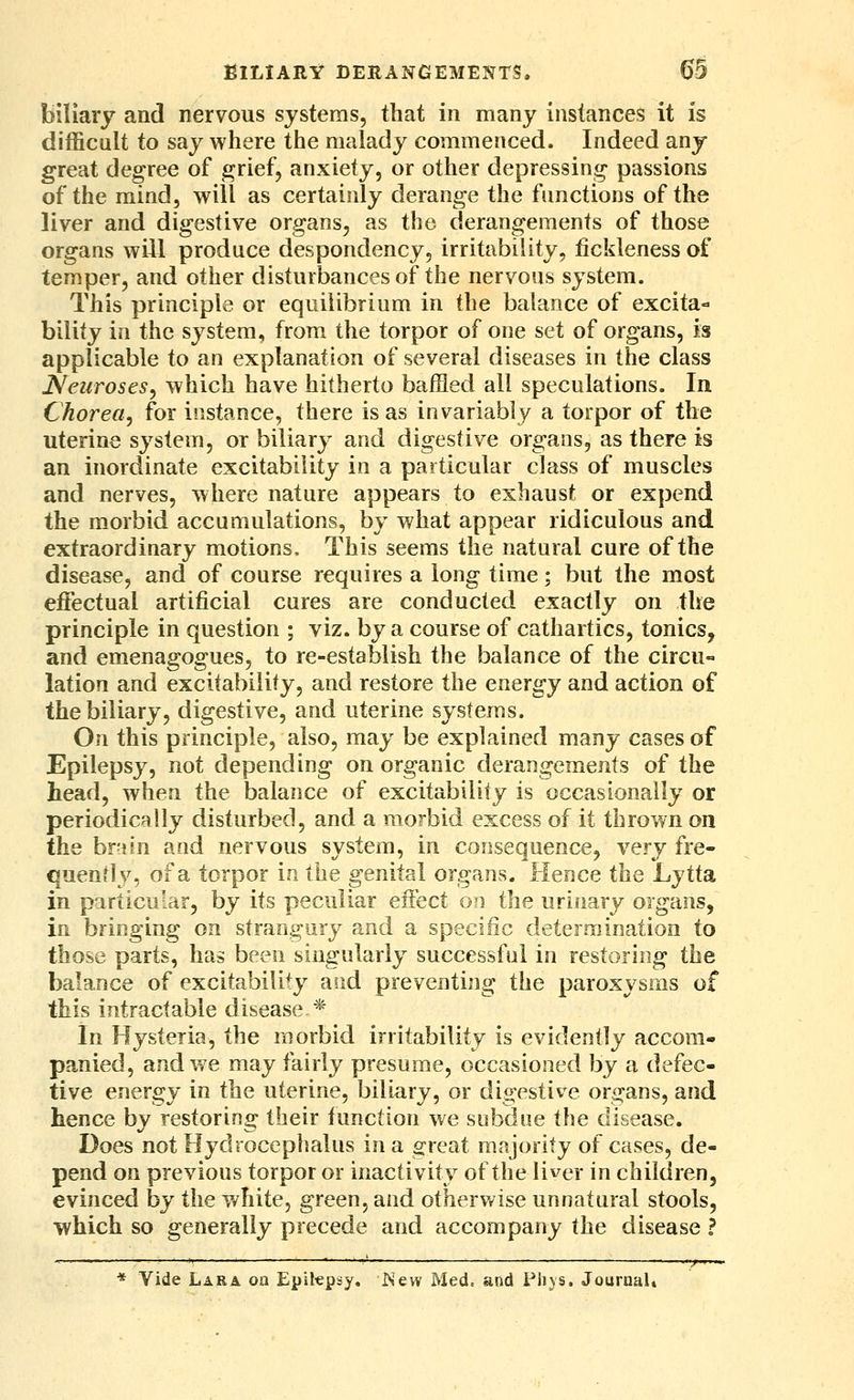 biliary and nervous systems, that in many instances it is difficult to say where the malady commenced. Indeed any great degree of grief, anxiety, or other depressing passions of the mind, will as certainly derange the functions of the liver and digestive organs, as the derangements of those organs will produce despondency, irritability, fickleness of temper, and other disturbances of the nervous system. This principle or equilibrium in the balance of excita- bility in the system, from the torpor of one set of organs, is applicable to an explanation of several diseases in the class Neuroses, which have hitherto baffled all speculations. In Chorea, for instance, there is as invariably a torpor of the uterine system, or biliary and digestive organs, as there is an inordinate excitability in a particular class of muscles and nerves, where nature appears to exhaust or expend the morbid accumulations, by what appear ridiculous and extraordinary motions. This seems the natural cure of the disease, and of course requires a long time; but the most effectual artificial cures are conducted exactly on the principle in question ; viz. by a course of cathartics, tonics, and emenagogues, to re-establish the balance of the circu« lation and excitability, and restore the energy and action of the biliary, digestive, and uterine systems. On this principle, also, may be explained many cases of Epilepsy, not depending on organic derangements of the head, when the balance of excitability is occasionally or periodically disturbed, and a morbid excess of it thrown on the hr-un and nervous system, in consequence, very fre- quendy, of a torpor in the genital organs. Hence the Lytta. in particular, by its peculiar effect on the urinary organs, in bringing on strangury and a specific determination to those parts, has been singularly successful in restoring the balance of excitability aiid preventing the paroxysms of this intractable disease *' In Hysteria, the morbid irritability is evidently accom- panied, and we may fairly presume, occasioned by a defec- tive energy in the uterine, biliary, or digestive organs, and hence by restoring their function we subdue the disease. Does not Hydrocephalus in a o-reat majority of cases, de- pend on previous torpor or inactivity of the liver in children, evinced by the white, green, and otherv/ise unnatural stools, ■which so generally precede and accompany the disease ? ^——■ : '■— ' ■—-' *—^ '—' ■■/■•■ — * Vide Lara on Epilepsy, is'ew Med. and Ph}S. JouruaU