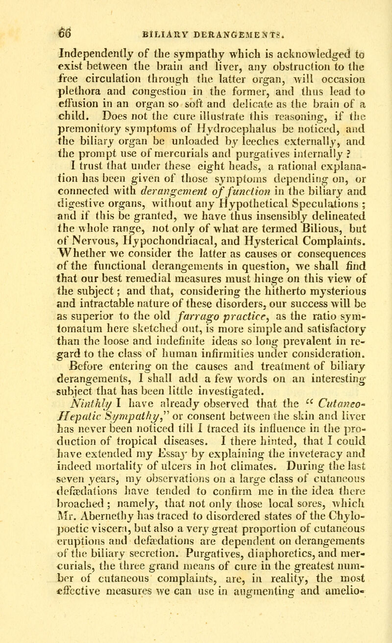 Independently of the sympathy which is acknowledged to exist between the brain and liver, any obstruction to the free circulation through the latter organ, will occasion plethora and congestion in the former, and thus lead to effusion in an organ so soft and delicate as the brain of a child. Does not the cure illustrate this reasoning, if the premonitory symptoms of Hydrocephalus be noticed, and the biliary organ be unloaded by leeches externally, and the prompt use of mercurials and purgatives internally ? I trust that under these eight heads, a rational explana- tion has been given of those symptoms depending on, or connected with derangement of function in the biliary and digestive organs, without any Hypothetical Speculations ; and if this be granted, we have thus insensibly delineated the whole range, not only of what are termed Bilious, but of Nervous, Hypochondriacal, and Hysterical Complaints. Whether we consider the latter as causes or consequences of the functional derangements in question, we shall find that our best remedial measures must hinge on this view of the subject; and that, considering the hitherto mysterious and intractable nature of these disorders, our success will be as superior to the old farrago practice^ as the ratio syni- tomatum here sketched out, is more simple and satisfactory than the loose and indefinite ideas so long prevalent in re- gard to the class of human infirmities under consideration. Before entering on the causes and treatment of biliary derangements, I shall add a few words on an interesting subject that has been little investigated. Ninth!?/ I have already observed that the ^^ Cidaneo- Hepatic Si/mpat/i^,^^ or consent between the skin and liver has never been noticed till I traced its influence in the pro- duction of tropical diseases. I there hinted, that I could have extended ray Essaj' by explaining the inveteracy and indeed mortality of ulcers in hot climates. During the last seven years, my observations on a large class of cutaneous defaBdations have tended to confirm me in the idea there broached ; namely, that not only those local sores, which Mr. Abernethy has traced to disordered states of the Chylo- poetic viscera, but also a very great proportion of cutaneous eruptions and defaBdations are dependent on derangements of the biliary secretion. Purgatives, diaphoretics, and mer- curials, the three grand means of cure in the greatest num- ber of cutaneous complaints, are, in reality, the most effective measures we can use in augmenting and amelio-