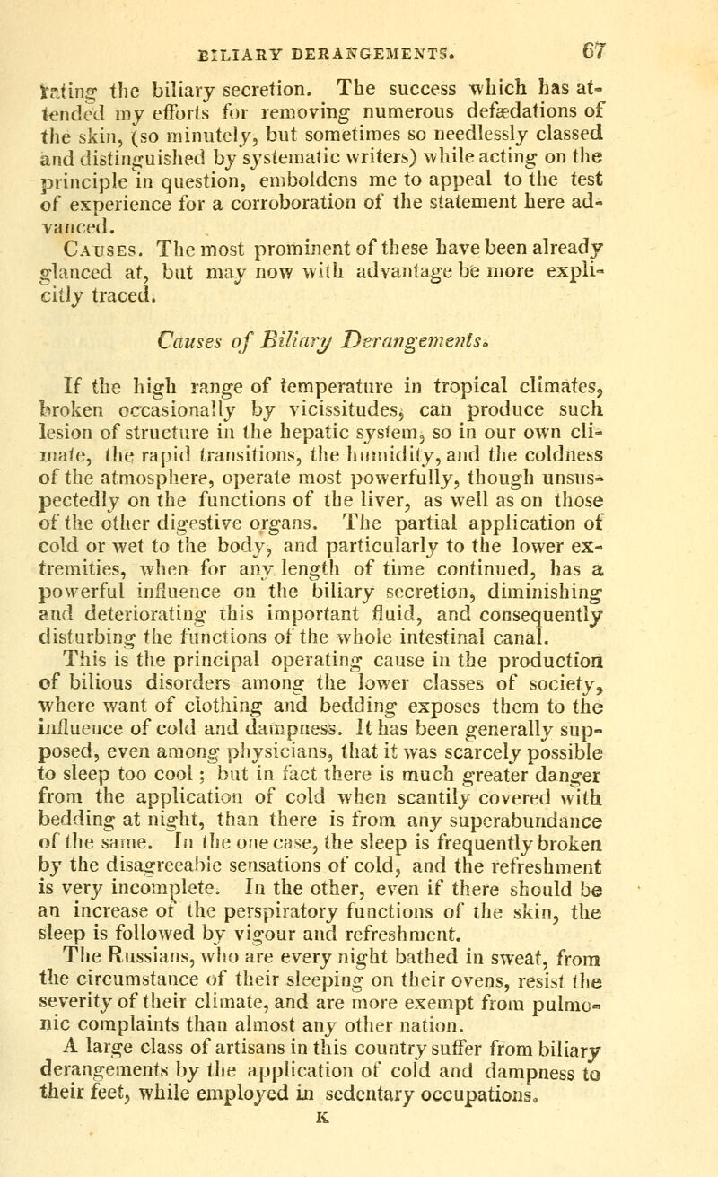 VrJing the biliary secretion. The success which has at- tended my efforts for removing numerous defaedations of the skin, (so minutely, but sometimes so needlessly classed and distinguished by systematic writers) while acting on the principle in question, emboldens me to appeal to the test of experience for a corroboration of the statement here ad- vanced. Causes. The most prominent of these have been already glanced at, but may now with advantage be more expli- citly traced. Causes of Biliarj/ Derangements^ If the high range of temperature in tropical climateSj broken occasionally by vicissitudes, can produce such lesion of structure in the hepatic sysiem, so in our own cli- mate, the rapid transitions, the humidity, and the coldness of the atmosphere, operate most powerfully, though unsus- pected ly on the functions of the liver, as well as on those of the other digestive organs. The partial application of cold or wet to the body, and particularly to the lower ex- tremities, when for any length of time continued, has a powerful influence on the biliary secretion, diminishing and deteriorating this important fluid, and consequently disturbing the functions of the whole intestinal canal. This is the principal operating cause in the productiorit of bilious disorders among the lower classes of society^ where want of clothing and bedding exposes them to the influence of cold and dampness. It has been generally sup- posed, even among physicians, that it was scarcely possible to sleep too cool; but in idci there is much greater danger from the application of cold when scantily covered with, bedding at night, than there is from any superabundance of the same. In Wiq one case, the sleep is frequently broken by the disagreeable sensations of cold, and the refreshment is very incomplete. In the other, even if there should be an increase of the perspiratory functions of the skin, the sleep is followed by vigour and refreshment. The Russians, who are every night bathed in sweat, from the circumstance of their sleeping on their ovens, resist the severity of their climate, and are more exempt from pulmo- nic complaints than almost any other nation. A large class of artisans in this country suffer from biliary derangements by the application of cold and dampness to their iQQi^ while employed in sedentary occupations, K