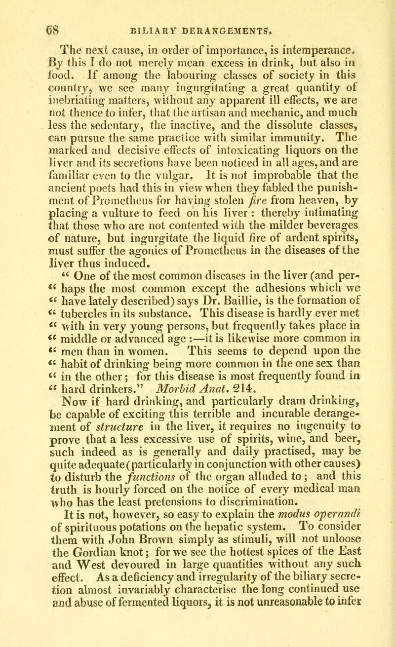 The next cause, in order of importance, is intemperance* By this I do not merely mean excess in drink, but also in food. If among the labouring classes of society in this country, we see many ingurgitating a great quantity of inebriating matters, without any apparent ill effects, we are not thence to infer, that tlie artisan and mechanic, and much less the sedentary, the inactive, and the dissolute classes, can pursue the same practice with similar immunity. The marked and decisive effects of intoxicating liquors on the liver and its secretions have been noticed in all ages, and are familiar even to the vulgar. It is not improbable that the ancient poets had this in view when they fabled the punish- ment of Prometheus for having stolen fire from heaven, by placing a vulture to feed on his liver : thereby intimating that those who are not contented with the milder beverages of nature, but ingurgitate the liquid fire of ardent spirits, must suffer the agonies of Prometheus in the diseases of the liver thus induced.  One of the most common diseases in the liver (and per- *' haps the most common except the adhesions which we <^ have lately described) says Dr. Baillie, is the formation of <' tubercles in its substance. This disease is hardly ever met *^ with in very yoUng persons, but frequently takes place in <^ middle or advanced age :—it is likewise more common in *' men than in women. This seems to depend upon the *' habit of drinking being more common in the one sex than ^^ in the other; for this disease is most frequently found in «« hard drinkers. Morbid Anat, 214. Now if hard drinking, and particularly dram drinking, be capable of exciting this terrible and incurable derange- ment of structure in the liver, it requires no ingenuity to prove that a less excessive use of spirits, wine, and beer, such indeed as is generally and daily practised, may be quite adequate (particularly in conjunction with other causes) to disturb the functions of the organ alluded to; and this truth is hourly forced on the notice of every medical man who has the least pretensions to discrimination. It is not, however, so easy to explain the modus operandi of spirituous potations on the hepatic system. To consider them with John Brown simply as stimuli, will not unloose the Gordian knot; for we see the hottest spices of the East and West devoured in large quantities without any such effect. As a deficiency and irregularity of the biliary secre- tion almost invariably characterise the long continued use and abuse of fermented liquors, it is not unreasonable to infer