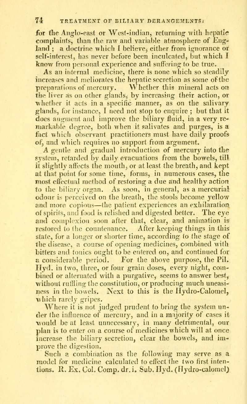 for the Anglo-east or West-indian, returning ^vitli hepatic complaints, than the raw and variable atmosphere of Eng- land ; a doctrine which 1 believcj either from ignorance or self-interestj has never before been inculcated, but which I know from personal experience and suffering to be true. As an internal medicine, there is none which so steadily increases and nieliorafes the hepatic secretion as some of the preparations of mercury. Whether this mineral acts on the lirer as on other glands, by increasing their action, or whether it acts in a specific manner, as on the salivary glands, for instance, I need not stop to enquire ; but that it does augment and improve the biliary fluid, in a very re- markable degree, both when it salivates and purges, is a fact which observant practitioners must have daily proofs ofj and which requires no support from argument. A gentle and gradual introduction of mercury into the system, retarded by daily evacuations from the bowels, till it slightly affects the mouthy or at least the breath, and kept at that point for some time, forms, in numerous cases, the most efi^ectual method of restoring a due and healfhy action to the biliary organ. As soon, in general, as a mercurial odour is perceived on the breath, the stools become yellow and more copious—the patient experiences an exhilaration of spirits, and food is relished and digested better. The eye and complexion soon after that, clear, and animation is restored to (he countenance. After keeping things in this state, for a longer or shorter time, according to tlie stage of the disease, a course of opening medicines, combined with bitters and tonics ought to be entered on, and continued for a considerable period. For the above purpose, the Pil. Hyd. in two, three, or four grain doses, every night, com- bined or alternated with a purgative, seems to answer best, without ruffling the constitution, or producing much uneasi- ness in the bowels. Next to this is the llydro-Calomel, V^liich rarely gripes. Where it is not judged prudent to bring the system un- der the influence of mercury, and in a majority of cases it vould be at least unnecessary, in many detrimental, our plan is to enter on a course of medicines which will at once increase the biliary secretion, clear the bowels, and im- prove the digestion. Such a combination as the following may serve as a model for medicine calculated to effect tlie two first inten- tions. R. Ex. Col. Comp. dr. i. Sub. Hyd. (Flydro-calomcl)