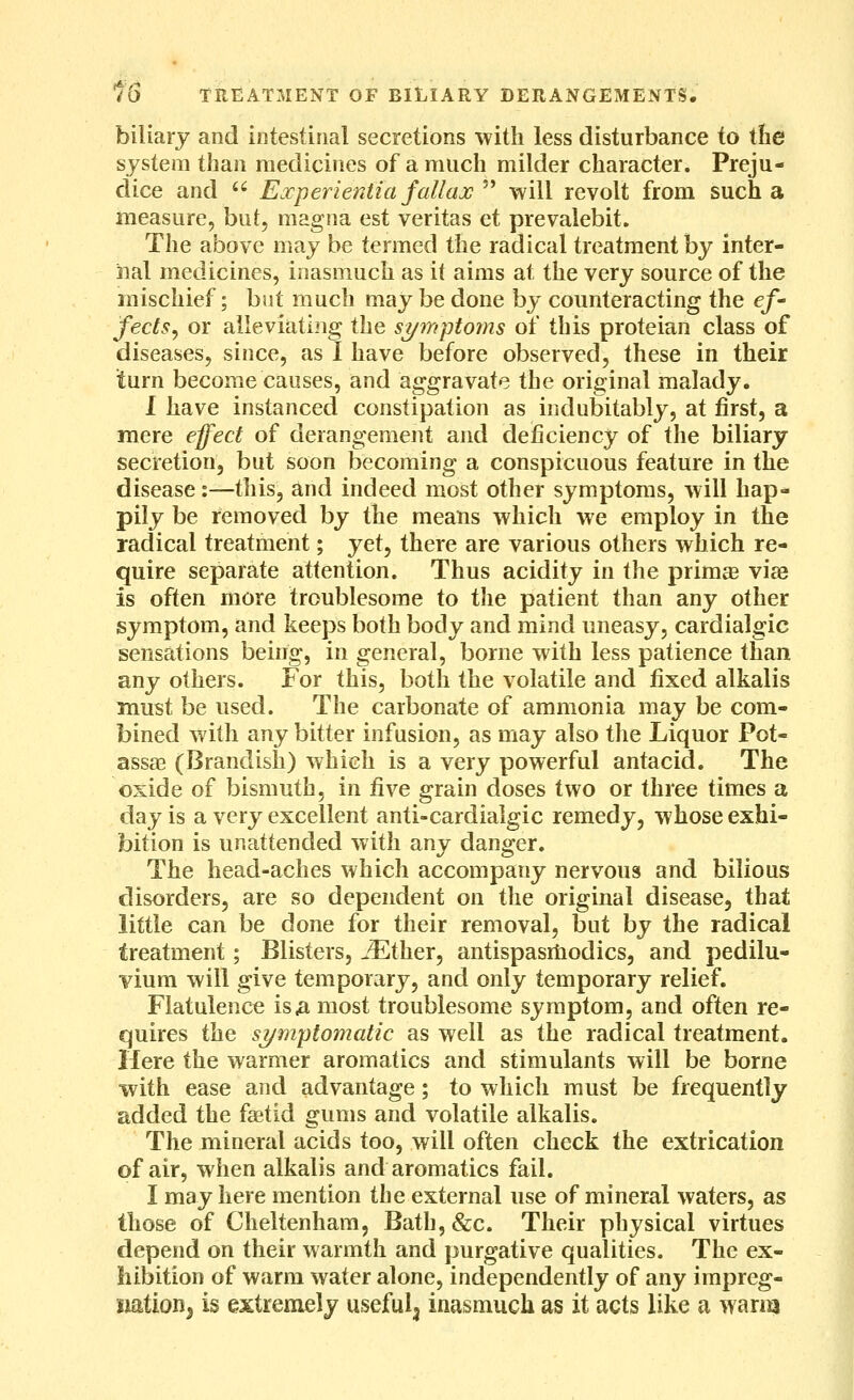 biliary and intestinal secretions with less disturbance to the system than medicines of a much milder character. Preju- dice and  Experientia fallax  will revolt from such a measure, but, magna est Veritas et prevalebit. The above may be termed the radical treatment by inter- nal medicines, inasmuch as it aims at the very source of the mischief; but much may be done by counteracting the ef' fects^ or alleviatiiig the si/inptoins of this proteian class of diseases, since, as I have before observed, these in their turn become causes, and aggravate the original malady. 1 have instanced constipation as indubitably, at first, a mere effect of derangement and deficiency of the biliary secretion, but soon becoming a conspicuous feature in the disease:—this, and indeed most other symptoms, will hap- pily be removed by the means which we employ in the radical treatment; yet, there are various others which re- quire separate attention. Thus acidity in the primae viae is often more troublesome to the patient than any other symptom, and keeps both body and mind uneasy, cardialgic sensations being, in general, borne with less patience than any others. For this, both the volatile and fixed alkalis must be used. The carbonate of ammonia may be com- bined with any bitter infusion, as may also the Liquor Pot- ass£E (Brandish) which is a very powerful antacid. The oxide of bismuth, in five grain doses two or three times a day is a very excellent anti-cardialgic remedy, whose exhi- bition is unattended with any danger. The head-aches which accompany nervous and bilious disorders, are so dependent on the original disease, that little can be done for their removal, but by the radical treatment; Blisters, iEther, antispasrtiodics, and pedilu- vium will give temporary, and only temporary relief. Flatulence is^ most troublesome symptom, and often re- quires the sijmptomatic as well as the radical treatment. Here the warmer aromatics and stimulants will be borne with ease and advantage; to which must be frequently added the fastid gums and volatile alkalis. The mineral acids too, will often check the extrication of air, when alkalis and aromatics fail. I may here mention the external use of mineral waters, as those of Cheltenham, Bath,&c. Their physical virtues depend on their warmth and purgative qualities. The ex- hibition of warm water alone, independently of any impreg- nation, is extremely useful^ inasmuch as it acts like a wanq