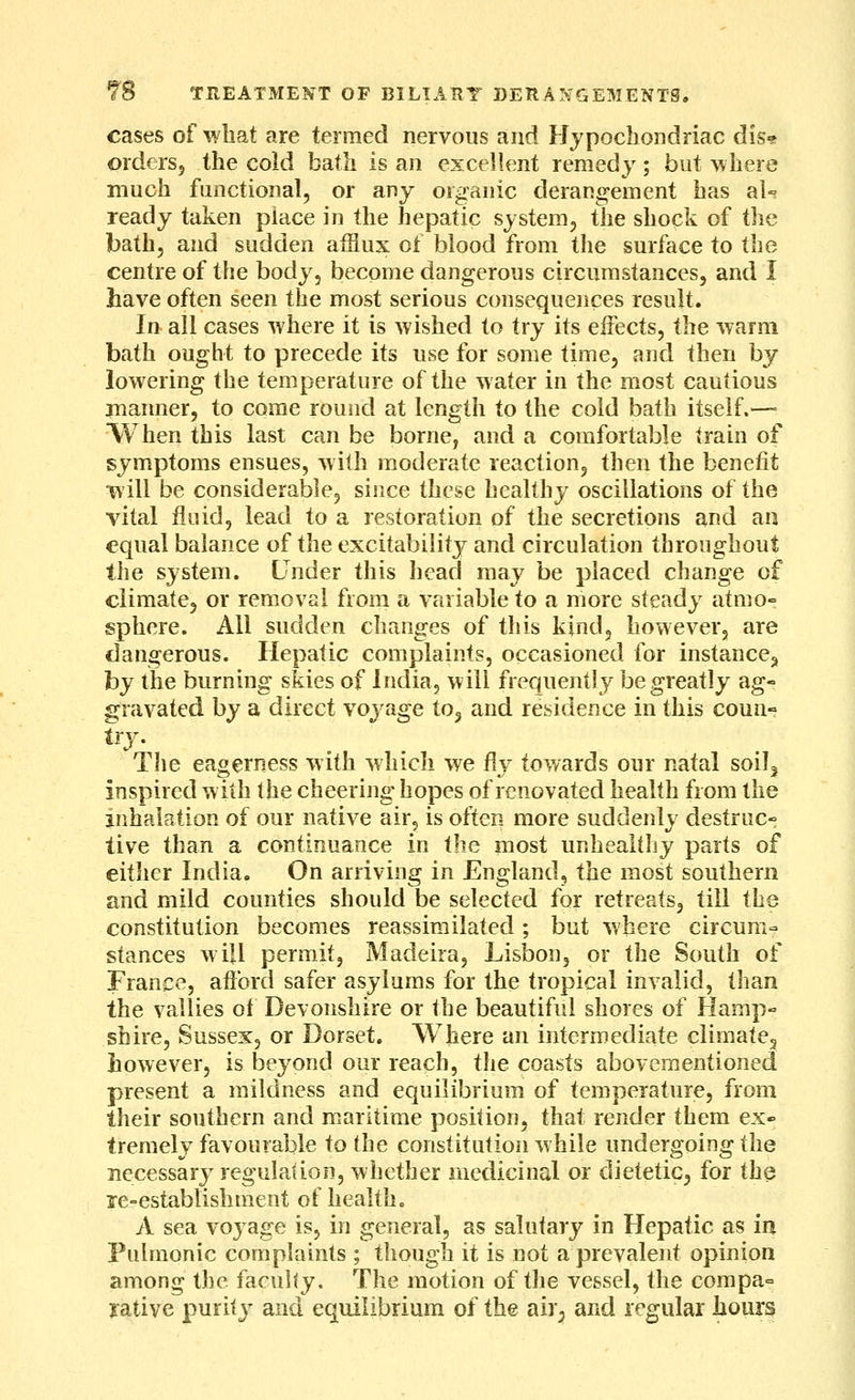 cases of what are termed nervous and Hypochondriac dis« orders, the cold bath is an excellent remedy; but ^\here much functional, or any organic derangement has al-? ready taken place in the hepatic system, the shock of the bath, and sudden afflux cl blood from the surface to the centre of the body, become dangerous circumstances, and I have often seen the most serious consequences result. In all cases where it is wished to try its eiFects, the warm bath ought to precede its use for some time, and then by lowering the temperature of the water in the most cautious manner, to come round at length to the cold bath itself.— When this last can be borne, and a comfortable train of symptoms ensues, with moderate reaction, then the benefit t\'ill be considerable, since these healthy oscillations of the vital fluid, lead to a restoration of the secretions and an equal balance of the excitability and circulation throughout the system. Under this head may be placed change of climate, or removal from a variable to a more steady atmo- sphere. All sudden changes of this kind, however, are dangerous. Hepatic complaints, occasioned for instance^ hy the burning skies of India, will frequently be greatly ag- fi^ravated by a direct voyage to, and residence in this coun- The eagerness with which we fly towards our natal soil^ inspired with the cheering hopes of renovated health from the inhalation of our native air, is often more suddenly destruc- tive than a continuance in the most unhealthy parts of eitlier India. On arriving in England, the most southern and mild counties should be selected for retreats, till the constitution becomes reassirailated ; but where circum- stances will permit, Madeira, Lisbon, or the South of France, afford safer asylums for the tropical invalid, than the vallies of Devonshire or the beautiful shores of Hamp- shire, Sussex, or Dorset. Where an intermediate climatCj however, is beyond our reach, the coasts abovementioned present a mildness and equilibrium of temperature, from their southern and maritime position, that render them ex- tremely favourable to the constitution while undergoing the necessar}^ regulation, whether medicinal or dietetic, for the re-establishment of health. A sea voyage is, in general, as salutary in Hepatic as in Pulmonic complaints ; though it is not a prevalent opinion among the faculty. The motion of the vessel, the compa-^ yatiye purity and equilibrium of the air^ and regular hours i