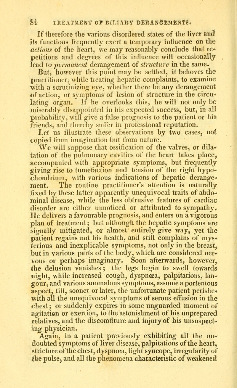 If therefore the various disordered states of the liver and its functions frequently exert a temporary influence on the actions of the heart, we may reasonably conclude that re- petitions and degrees of this influence will occasionally lead to permanent derangement of structure in the same. But, however this point may be settled, it behoves the practitioner, while treating hepatic complaints, to examine ■with a scrutinizing eye, whether there be any derangement of action, or symptoms of lesion of structure in the circu- lating organ. If he overlooks this, he will not only be miserably disappointed in his expected success, but, in all probability, will give a false prognosis to the patient or his friends, and thereby suffer in professional reputation. Lei us illustrate these observations by two cases, not copied from imagination but from nature. We will suppose that ossification of the valves, or dila- tation of the pulmonary cavities of the heart takes place, accompanied with appropriate symptoms, but frequently giving rise to tumefaction and tension of the right hypo- chondrium, with various indications of hepatic derange-* ment. The routine practitioner's attention is naturally iixed by these latter apparently unequivocal traits of abdo- minal disease, while the less obtrusive features of cardiac disorder are either unnoticed or attributed to sympathy. He delivers a favourable prognosis, and enters on a vigorous plan of treatment; but although the hepatic symptoms are signally mitigated, or almost entirely give way, yet the patient regains not his health, and still complains of mys- terious and inexplicable symptoms, not only in the breast, but in various parts of the body, which are considered ner- vous or perhaps imaginary. Soon afterwards, however, the delusion vanishes; the legs begin to swell towards night, while increased cough, dyspnoea, palpitations, lan- gour, and various anomalous symptoms, assume a portentous aspect, till, sooner or later, the unfortunate patient perishes •with all the unequivocal symptoms of serous efl^usion in the chest; or suddenly expires in some unguarded moment of agitati&n or exertion, to the astonishment of his unprepared relatives, and the discomfiture and injury of his unsuspect- ing physician. Again, in a patient previously exhibiting all the un- doubted symptoms of liver disease, palpitations of the heart, stricture of the chest, dyspnoea, light syncope, irregularity of the pulscj and all the phenomena characteristic of weakened