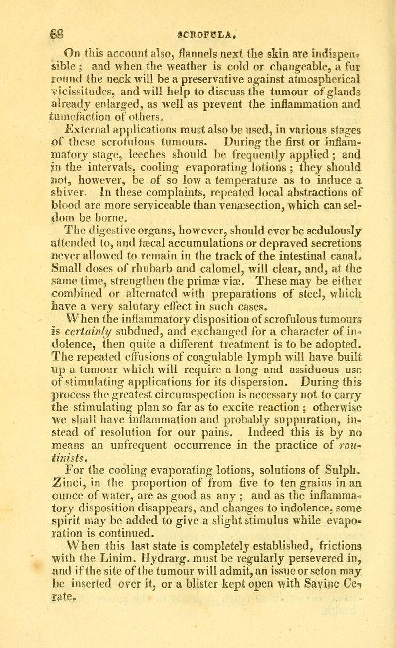 On tins account also, flannels next the skin are indispen^P sible ; and when the weather is cold or changeable, a fur foond the neck will be a preservative against atmospherical vicissitudes, and will help to discuss the tumour of glands already enlarged, as well as prevent the inflammation and tumefaction of otherso External applications must also be used, in various stages of these scrofulous tumours. During the first or inflam- matory stage, leeches should be frequently applied; and in the intervals, cooling evaporating lotions ; they should not, however, be of so low a temperature as to induce a shiver. In these complaints, repeated local abstractions of blood are more serviceable than venaesectionj which can sel- dom be borne. The digestive organs, however, should ever be sedulously attended to, and fsecal accumulations or depraved secretions never allowed to remain in the track of the intestinal canal. Small doses of rhubarb and calomel, will clear, and, at the same time, strengthen the primae viae. These may be either combined or alternated with preparations of steel, which have a very salutary effect in such cases. W^hen the inflammatory disposition of scrofulous tumours is certainh/ subdued, and exchanged for a character of in- dolence, then quite a different treatment is to be adopted. The repeated effusions of coagulable lymph will have built lip a tumour which will require a long and assiduous use of stimulating applications for its dispersion. During this process the greatest circumspection is necessary not to carry the stimulating plan so far as to excite reaction ; otherwise ■we shall have inflammation and probably suppuration, in« stead of resolution for our pains. Indeed this is by no means an unfrequent occurrence in the practice of roz<- iinists. For the cooling evaporating lotions, solutions of Sulph. ^inci, in tlie proportion of from five to ten grains in an ounce of w ater, are as good as any ; and as the inflamma- tory disposition disappears, and changes to indolence, some spirit may be added to give a slight stimulus while evapo- lation is continued. When this last state is completely established, frictions ■with the Linim. Hydrarg. must be regularly persevered in, and if the site of the tumour will admit, an issue or set on may be inserted over it, or a blister kept open with Savine Ce^ rate.