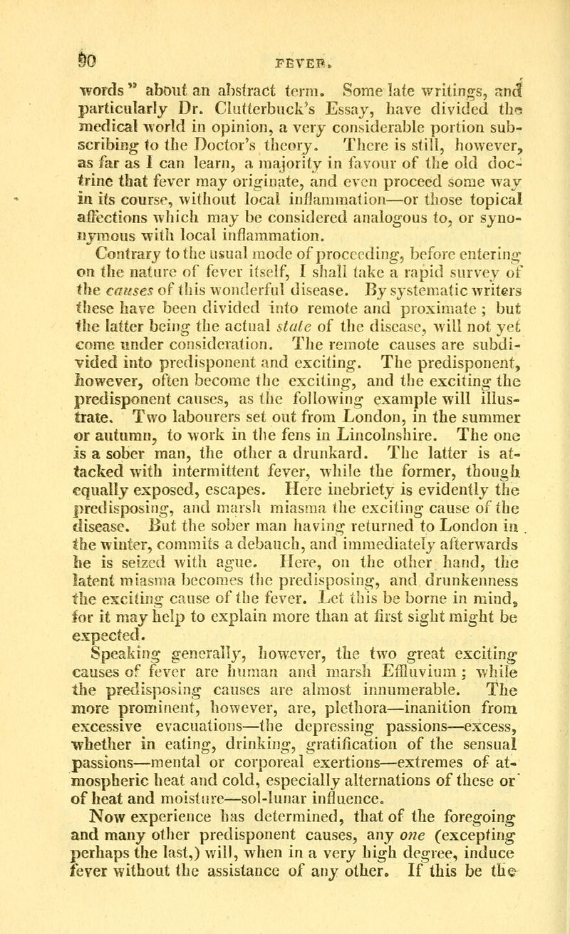 So PEVEP. words  about an abstract term. Some late writings, nnS particularly Dr. Clutterbuck's Essay, have divided tlm medical world in opinion, a very considerable portion sub- scribing- to the Doctor's theory. There is still, however, as far as I can learn, a majority in favour of the old doc- trine that fever may originate, and even proceed some way ill its course, without local inflammation—or those topical affections which may be considered analogous to, or syno- uymous with local inflammation. Contrary to the usual mode of proceeding, before entering on the nature of fever itself, I shall take a rapid survey of the causes of this wonderful disease. By systematic writers these have been divided into remote and proximate ; but the latter being the actual state of the disease, will not yet come under consideration. The remote causes are subdi- vided into predisponent and exciting. The predisponent, however, often become the exciting, and the exciting the predisponent causes, as the following example will illus- trate. Two labourers set out from London, in the summer or autumn, to work in the fens in Lincolnshire. The one is a sober man, the other a drunkard. The latter is at- tacked with intermittent fever, while the former, though equally exposed, escapes. Here inebriety is evidently the predisposing, and marsh miasma the exciting cause of the disease. But the sober man having returned to London in . the winter, commits a debauch, and immediately afterwards he is seized with ague. Here, on the other hand, the latent miasma becomes tlie predisposing, and drunkenness the exciting cause of the fever. Let this be borne in mind, for it may help to explain more than at first sight might be expected. Speaking generally, however, the two great exciting causes of fever are human and marsh Effluvium; while tlie predisposing causes are almost innumerable. The more prominent, however, are, plethora—inanition from excessive evacuations—the depressing passions—excess, whether in eating, drinking, gratification of the sensual passions—mental or corporeal exertions—extremes of at- mospheric heat and cold, especially alternations of these or of heat and moisture—sol-lunar influence. Now experience has determined, that of the foregoing and many other predisponent causes, any one (excepting perhaps the last,) will, when in a very high degree, induce fever without the assistance of any other. If this be the