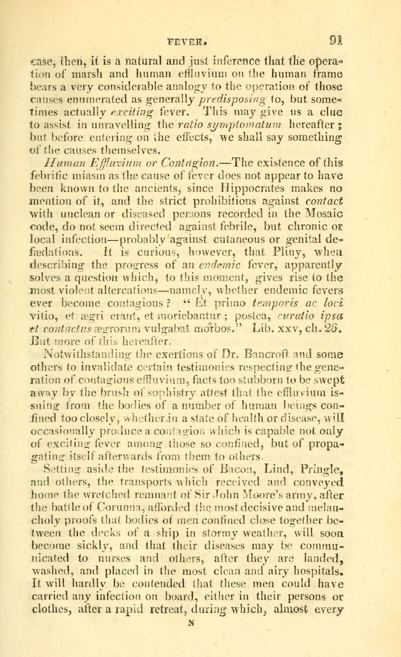 case, Ihen, it is a natural and just inference that the operas tion of marsh and human effluvium on the human frame bears a very considerable analogy to the operation of those causes enumerated as genersiWy predisposing to, but some« times actually p.iccit'mg fever. This may give us a clue to assist in unravelling' the ratio symptomatum hereafter % but before entering on Ihe effects, ^\e shall say something of the causes themselves. Human Effircium or Contagion.—-The existence of this febritic miasm as the cause of fever does not appear to have been known to the ancients, since Hippocrates makes no mention of it, and the strict prohibitions against contact with unclean or diseased persons recorded in the Mosaic €ode, do not seem directed against febrile, but chronic oe local infection—probably against cutaneous or genital de- fa3datinns. it is curious, h'lwever, that Pliny, wheii describing the pro(?ress of an e^rdcmic fever, apparently solves a question which, to this moment, gives rise to the most violent altercations—namely, whether endemic fevers ever become contagious ?  Et primo temporis ac loci vitio, et i^egri erant, et moriebantur ; postea, ciiratio ipsa et contactus jesrorom vulgabat morbos, Lib. xxv, ch,!26. Biit more of this hereafter. Notvvithstanding the exertians of Dr. Bancroft and some others to invalidate certain testimonies respectins the gene-- ration of contagious effluviam, facts too stubborn to be swept away by the brUvsh of sophistry attest that i\\Q effloviura is- suing from the bodies of a number of human [)eiags con- fined too closely, iviiethcriu a state of health or disease, will occasionally produce a coiit lo-ior. which is capable not only of exciting fever among those so confined, but of propa- gating; itself afterwards from them to others Setting asiile the testimonies of Baco:), Lind, Pringle, and others, the transports which received and conveyed home the wretched remna?it of Sir John Moore's army, after the battle of Corunna, afforded tlie most decisive and melan- choly proofs tliat bodies of men confined close together be- tween the decks of a ship in stormy weather, will sooa become sickly, and that their diseases may l?e commu- nicated to nurses and others, after they are landed, washed, and placed in i]\Q most clean and airy hospitals. It will hardly be contended that these men could have carried any infection on board, either in their persons or clothes, after a rapid retreat, during which, almost every N