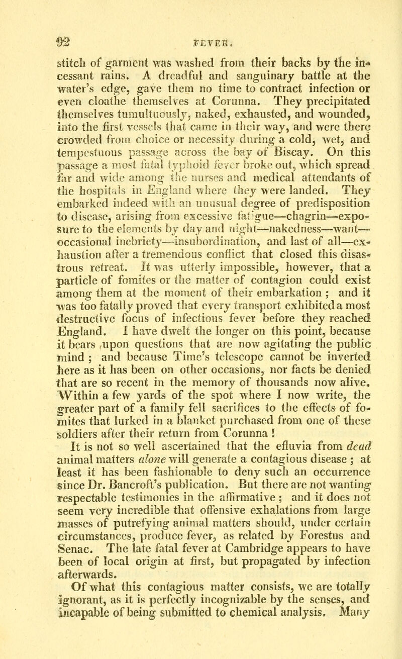 §2 JEVEK. stitcli of garment was washed from their backs by the in- cessant rains. A dreadful and sanguinary battle at the water's edge, gave tliem no time to contract infection or even cloathe themselves at Cornnna. They precipitated themselves tumulttiousljj naked, exhausted, and wounded, into the first vessels that came in their way, and were there crowded from choice or necessity during a cold, wet, and tempestuous passage across the bay of Biscay. On this passage a most fatal typlioid fever broke out, which spread far and wide among the nurses and medical attendants of the hospitals in England where ihey were landed. They embarked indeed witli an unusual degree of predisposition to disease, arising from excessive fatigue—chagrin—expo- sure to the eleiTients by day and night—nakedness—want- occasional inebriety—insubordination, and last of all—ex- haustion after a tremendous conflict that closed this disas- trous retreat. It was utterly impossible, however, that a particle of foraites or the matter of contagion could exist among them at the moment of their embarkation ; and it was too fatally proved that every transport exhibited a most destructive focus of infectious fever before they reached England. I have dwelt the longer on this point, because it bears -upon questions that are now agitating the public mind ; and because Time's telescope cannot be inverted here as it has been on other occasions, nor facts be denied that are so recent in the memory of thousands now alive. Within a few yards of the spot where I now write, the greater part of a family fell sacrifices to the effects of fo- mites that lurked in a blanket purchased from one of these soldiers after their return from Corunna J It is not so well ascertained that the efluvia from dead animal matters alone will generate a contagious disease ; at least it has been fashionable to deny such an occurrence since Dr. Bancroft's publication. But there are not wanting respectable testimonies in the affirmative ; and it does not seem very incredible that offensive exhalations from large masses of putrefying animal matters should, under certain circumstances, produce fever, as related by Forestus and Senac. The late fatal fever at Cambridge appears to have been of local origin at first, but propagated hy infection afterwards. Of what this contagious matter consists, we are totally ignorant, as it is perfectly incognizable by the senses, and incapable of being submitted to chemical analysis. Many