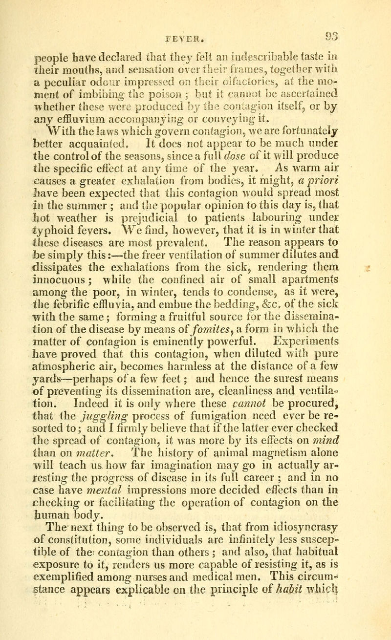 people Lave declared that they felt an indescribable taste in their mouths, and sensation over tbeir frames, togedier with a peculiar odoirr impressed on their olfactories, at the mo- ment of imbibing the poison ; but it cannot be ascertained \\hether these were produced by the conragion itself^ or by any effluvium accompanying or conveying it. With the laws which govern contagion^ we are fortunately better acquainted. It does not appear to be much under the control of the seasons, since a full dose of it will produce the specific eifect at any time of the year. As warm air causes a greater exhalation from bodies, it might, a priori liave been expected that this contagion would spread most in the summer ; and the popular opinion to this day is, that hot weather is prejudicial to patients labouring under typhoid fevers. We find, however, that it is in winter that these diseases are most prevalent. The reason appears to be simply this:—the freer ventilation of summer dilutes and dissipates the exhalations from the sick, rendering them innocuous; while the confined air of small apartments among the poor, in winter, tends to condense, as it were, the febrific effluvia, and embue the bedding, &c, of the sick with the same; forming a fruitful source for the dissemina- tion of the disease by means o^fomites^ a form in which the matter of contagion is eminently powerful. Experiments have proved that this contagion, when diluted with pure atinospheric air, becomes harmless at the distance of a few yards—perhaps of a few feet; and hence the surest means of preventing its dissemination are, cleanliness and ventila- tion. Indeed it is only where these cannot be procured, that the juggling process of fumigation need ever be re- sorted to; and I firmly believe that if the latter ever checked the spread of contagion, it was more by its effects on mind than on matter. The history of animal magnetism alone will teach us how far imagination may go in actually ar- resting the progress of disease in its full career ; and in no case have mental impressions more decided efi^ects than in checking or facilitating the operation of contagion on the liumah body. The next thing to be observed is, that from idiosyncrasy of constitution, some individuals are infinitely less suscep- tible of the; contagion than others ; and also, that habitual exposure to if, renders us more capable of resisting it, as is exemplified among nurses and medical men. This circum^ stance appears explicable on the principle of habit whicl|