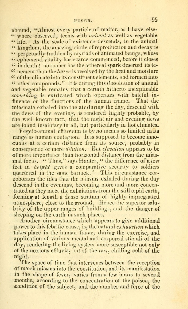 abound, Almost every particle of matter, as I Lave else- *' where observed, teems with animal as well as vegetable *^ life. As the scale of existence descends, in the animal ^' kingdom, the amazing circle of reproduction and decay is *' perpetually trodden by myriads of animated beings, whose '' ephemeral vitality has scarce commenced, before it closes '' in death ! no sooner has the cethereal spark deserted its te- ^' nement than the latter is resolved by the heat and moisture '^ of the climate into its constituent elements, and formed into *' other compounds. It is during this dissolution of animal and vegetable remains that a certain hidierto inexplicable something is extricated which operates with baleful in- fluence on the functions of the human frame. That the miasmata exhaled into the air during the day, descend with, the dews of the evening, is rendered highly probable, by the well known fact, that the night air anil evening dews are found insalutary in all, but particularly in hot climates. Yegeto-animal eflluvium is by no means so limited in its range as human contagion. It is supposed to become inno- cuous at a certain distance from its source, probably in consequence of mere dilution. But elevation appears to }ye of more importance than horizontal distance from the mias- mal focus. -^ Thus, says Hunter,  the difference of a few feet in height gives a comparative security to soldiers quartered in the same barrack. This circumstance cor- roborates the idea that the miasms exhaled during the day descend in the evenings, becoming more and more concen- trated as they meet the exhalations from the still tepid eartbj forming at length a dense stratum of liighiy impregnated atmosphere, close to the ground. Hence tlie superior salu- brity of the upper ranges of buildings^ and the danger of sleeping on the earth in soch places. Another circumstance which appears to give additional power to this febriiic cause, is, the natural exhausticn which takes place in the human frame, during the exercise, and application of various mental and corporeal stimuli oi the day, rendering the living sj^stem more susceptible not only of the noxious efHuvia, but of the raw, chilling cold of the night. The space of time that intervenes between tlie reception of marsh miasma into the constitution, and its manifestation in the shape of fever, varies from a few hours to several months, according to the concentration of the poison, ih^ condition of the subject^ and the number and forc« of the