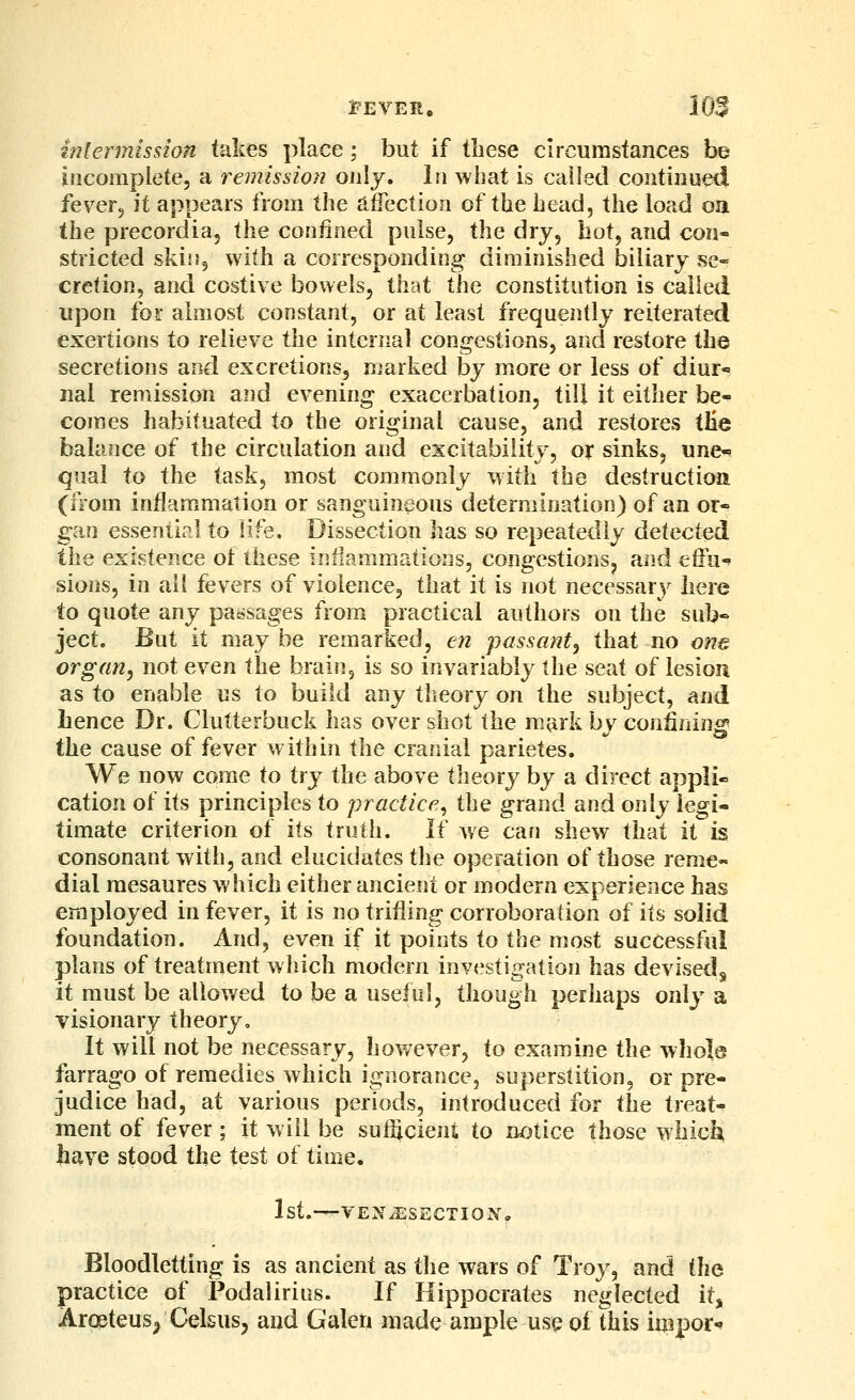 inlermission takes place; but if these circumstances be incomplete, a remission only. In what is called continued fever. \t appears from the alTection of the head, the load oa the precordia, the confined pulse, the dry, hot, and con- stricted skiiJ, with a corresponding diminished biliary se- cretion, and costive bowels, that the constitution is called upon for almost constant, or at least frequently reiterated exertions to relieve the internal congestions, and restore the secretions and excretions, marked by more or less of diur- nal remission and evening exacerbation, till it either be- comes habituated to the original cause, and restores tEe balance of the circulation and excitability, or sinks, une-? qual to the task, most commonly with the destruction (from inflammation or sanguineous determination) of an or- gan essential to life. Dissection has so repeatedly defected the existence ot these inflammations, congestions, and effu-' sions, in ail fevers of violence, that it is not necessary here to quote any passages from practical authors on the sub- ject. But it may be remarked, en passant^ that no one organ, not even the brain, is so invariably the seat of lesioa as to enable us to build any theory on the subject, and hence Dr. Clutterbuck has over shot the mark by conknin^ the cause of fever within the cranial parietes. We now come to try the above theory by a direct appli« cation of its principles to practice^ the grand and only legi- timate criterion of its truth. If Ave can shew that it is consonant with, and elucidates the operation of those reme- dial raesaures which either ancient or modern experience has employed in fever, it is no trifling corroboration of its solid foundation. And, even if it points to the most successful plans of treatment which modern investigation has devised^ it must be allov/ed to be a useful, though perhaps only a visionary theory. It will not be necessary, however, to examine the whole farrago of remedies which ignorance, superstition, or pre- judice had, at various periods, introduced for the treat- ment of fever; it will be sufScient to notice those which Jiave stood the test of time. 1st.—YE'NJESECTlONo Bloodletting is as ancient as the wars of Troj', and the practice of Podalirius. If Hippocrates neglected it, Aroeteusj Celsus, and Galen made ample usq of this import