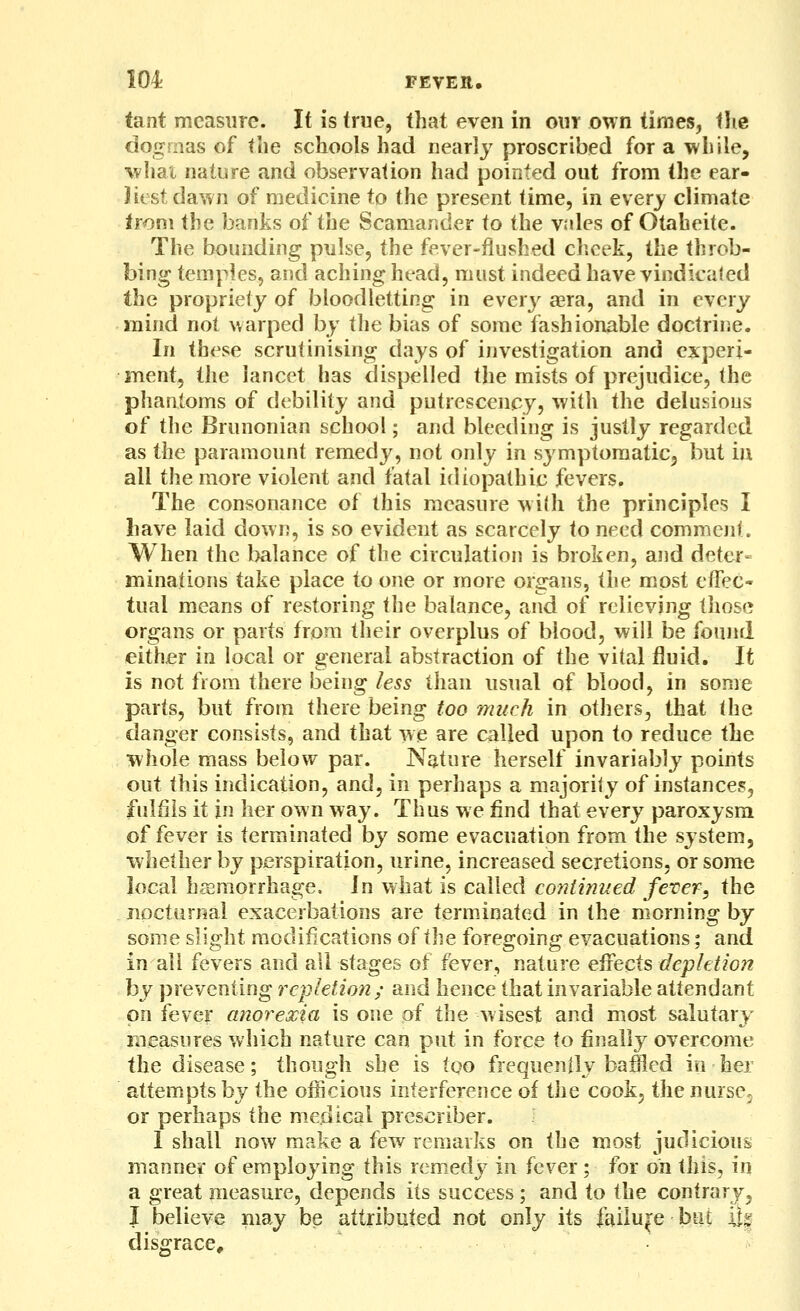 tant measure. It is true, that even in our own times, tlie dogmas of the schools had nearly proscribed for a while, wliat nature and observation had pointed out from the ear- Jiest dawn of medicine to the present time, in every climate from the banks of the Scamander io the vales of Otaheite. The bounding pulse, the fever-flushed cheek, the throb- bing temples, and aching head, must indeed have vindicated the propriety of bloodletting in ever}^ aera, and in every mind not warped by the bias of some fashionable doctrine. In these scrutinising days of investigation and experi- ment, the lancet has dispelled the mists of prejudice, the phantoms of debility and putrescency, with the delusions of the Brunonian school; and bleeding is justly regarded as the paramount remedy, not only in symptomatic^ but iu all the more violent and fatal idiopathic fevers. The consonance of this measure with the principles I have laid down, is so evident as scarcely to need comment. When the balance of the circulation is broken, and deter- minations take place to one or more organs, the most eflec- tual means of restoring the balance, and of relieving those organs or parts from their overplus of blood, will be found either in local or general abstraction of the vital fluid. It is not from there being less than usual of blood, in some parts, but from there being too much in others, that the danger consists, and that we are called upon to reduce the whole mass below par. Nature herself invariably points out this indication, and, in perhaps a majority of instances, fulfils it in her own way. Thus we find that every paroxysm of fever is terminated by some evacuation from the system, whether by perspiration, urine, increased secretions, or some local hemorrhage. In what is called continued fever, the nocturnal exacerbations are terminated in the morning by some slight modifications of the foregoing evacuations; and in all fevers and all stages of fever, nature effects depletion by preventing repletion; and hence that invariable attendant on fever anorexia is one of the wisest and most salutary liieasiires which nature can put in force to finally overcome the disease; though she is too frequenily baffled in her attempts by the officious interference of the cook, the nursCj or perhaps the medical prescriber. I shall now make a few remarks on the most judicious manner of employing this remedy in fever; for oh this, in a great measure, depends its success; and to the contrary, I believe may be attributed not only its failure biu 'i% disgrace.