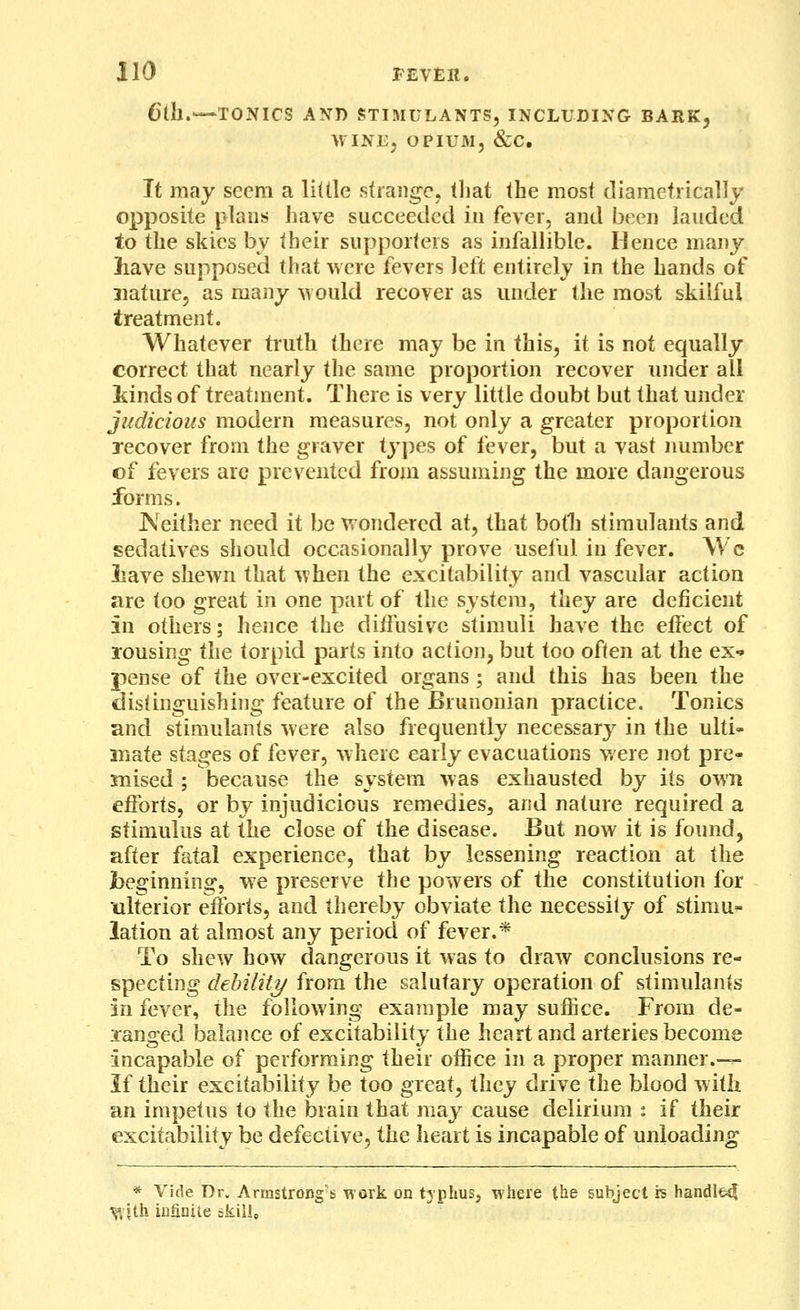 6lh.—TONICS AND STIMULANTS, INCLUDING BARK, WINEj OPIUAI5 &C. It may seem a little strange, tliat the most diametrically opposite plans have succeeded in fever, and been lauded to the skies by their supporters as infallible. Hence many have supposed that were fevers left entirely in the hands of nature, as many -svould recover as under the most skilful treatment. Whatever truth there may be in this, it is not equally correct that nearly the same proportion recover under all Mnds of treatment. There is very little doubt but that under judicious modern measures, not only a greater proportion jecover from the graver types of fever, but a vast immber of fevers are prevented from assuming the more dangerous forms. Neither need it be vrondercd at, that botli stimulants and sedatives should occasionally prove useful in fever. \Vc liave shewn that when the excitability and vascular action are too great in one part of the system, they are deficient in others; hence the diifusive stimuli have the effect of rousing the torpid parts into action, but too often at the ex-» pense of the over-excited organs; and this has been the distinguishing feature of the Brunonian practice. Tonics and stimulants were also frequently necessary in the ulti- mate stages of fever, where early evacuations were not pre- mised ; because the system was exhausted by its own efforts, or by injudicious remedies^ and nature required a stimulus at the close of the disease. But now it is found, after fatal experience, that by lessening reaction at the beginning, we preserve the powers of the constitution for ulterior efforts, and thereby obviate the necessity of stimu^- lation at almost any period of fever.* To shew how dangerous it was to draw conclusions re- specting debility from the salutary operation of stimulants in fever, the following example may suffice. From de- jranged balance of excitability the heart and arteries become incapable of performing their office in a proper manner.— If their excitability be too great, they drive the blood with an impetus to the brain that may cause delirium : if their excitability be defective, the heart is incapable of unloading * Vide Dr. Armstrong's work on t3phus, where the gubject rs handlfcsj Vlith infinite skille