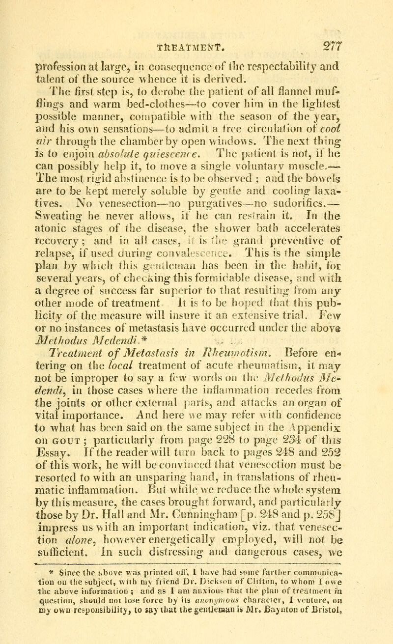 profession at large, in consequence of the respectability and talent of the source -whence it is derived. The first step is, to derobe the patient of all flannel muf- flings and warm bed-clothes—to cover him in the lightest possible manner, compatible with tlie season of the year, and his own sensations—to admit a free circulation of cooi air through the chamber by open windows. The next thing- is to enjoin absolute quiesceiKe. The patient is not, if he can possibly help it, to move a single voluntary muscle.-— The most ri<4'id abstinence is to be observed ; and the bowels are to be kept merely soluble by gentle and cooling laxa- tives. No venesection—mo purgatives—no sudorifics.— Sweating he never allows, if he can restrain it. In the atonic stages of the disease, the shov/er bath accelerates recovery; and in all cases, h is the gran 1 preventive of relapse, if used during convalescence. This is the simple plan by which this srentleman has been in tin- habit, for several years, of checking this formirable disease, and with. a degree of success far superior to tliat resui(i?ig from any- other mode of treatment It is to be hoped that this pub- licity of the measure will insure it an extensive trial. Few or no instances of metastasis have occurred under the above Methodus Medendi.^ Treatment of Metastasis in Rheumatism. Before en- tering on the local treatment of acute rheumatism, it may not be improper to say a few words on the Methodus Me* dendi, in those cases where the inflainm^ation recedes from the joints or other external parts, and attacks an organ of vital importance. And here \^e may refer with confidence to what has been said on the same subject in the Appendix on GOUT ; particularly from page 228 to page 234 of this Essay. If the reader will turn back to pages 248 and 252 of this work, he will be convinced that venesection must be resorted to with an unsparing hand, in translations of rheu- matic inflammation. But while we reduce the whole system by this measure, the cases brought forward, and particularly those by Dr. Hall and Mr. Cunningham [p. 248 and p. 258] impress us with an important indication, viz. that venesec- tion alone^ however energetically employed, will not be siiflicient. In such distressing and dangerous cases, we * Since the above was printed cfF, I have had some farther commi.Dica- tion on the subject, with ni\ friend Dr. Dicksi>n of Clifton, to whom 1 owe tlic above iiiforraarion ; and as I am anxious that the plan of treatment in. question, should not lose force by its anonymous character, 1 venture, on B3> owu respousibility, to s^y that tbegeiUieman is Mr. Bajnton of JBristoI,