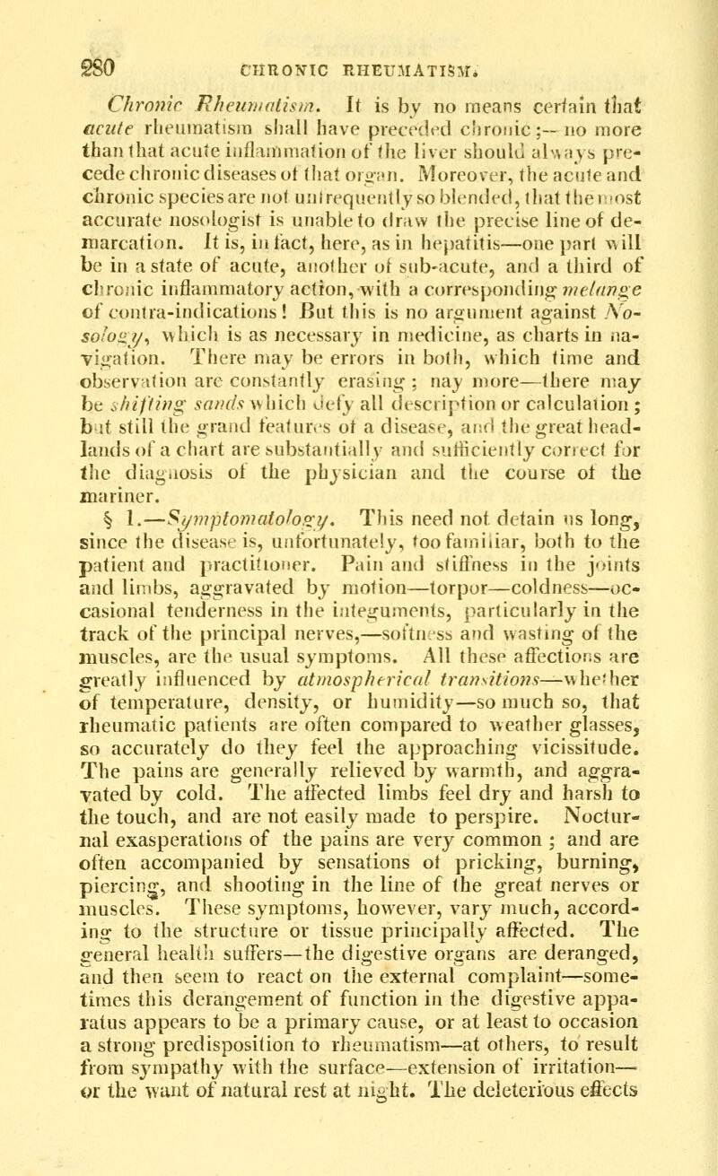 Chronic Rhcuntatism. It is by no means cerfain tliat acute rheumatism shall have preceded chronic;—no more than that acute inflammation of the liver should abAays pre- cede chronic diseases ot that oro;«n. Moreover, the acute and chronic species are not untrequently so blended, that themost accurate nosologist is unable to draw the precise line of de- marcation, it is, in tact, here, as in hepatitis—one part will be in a state of acute, another ot sub-acute, and a third of chroiiic inflammatory action, with a corresponding'we/rt/?^e of contra-indications! But this is no aroument against .Yo- soIo!i7/^ which is as necessary in medicine, as charts in na- vigation. There may be errors in both, which time and observation are constantly erasing ; nay more—there may- be shifting sandsv^hich ^\Qiy all description or calculation; b it still the grand featur.^s ot a disease, and the great head- lands of a chart are substantially and suliiciently correct for the diagnosis of the physician and the course of the mariner. § l.—Sj/yjiptomaioho;?/, This need not detain us long, since the disease is, unfortunately, too familiar, both to the patient and practitioner. Pain and sfifi'ness in the joints and limbs, aggravated by motion—torpor—coldness—oc- casional tenderness in the integuments, particularly in the track of the principal nerves,—sot'tniss and wasting of the muscles, are the usual symptoms. All these afiections are greatly influenced by atmospherical transitions—w he-her of temperature, density, or humidity—so much so, that rheumatic patients are often compared to weather glasses, so accurately do they feel the approaching vicissitude. The pains are generally relieved by warmth, and aggra- vated by cold. The aifected limbs feel dry and harsh to the touch, and are not easily made to perspire. Noctur- nal exasperations of the pains are very common ; and are often accompanied by sensations ol pricking, burning, piercing, and shooting in the line of the great nerves or muscles. These symptoms, however, vary much, accord- ing to the structure or tissue principally affected. The general heallli suffers—the digestive organs are deranged, and then seem to react on the external complaint—some- times this derangement of function in the digestive appa- ratus appears to be a primary cause, or at least to occasion a strong predisposition to rheumatism—at others, to result from sympathy with the surface—extension of irritation— or the w unt of natural rest at night. The deleterious effects