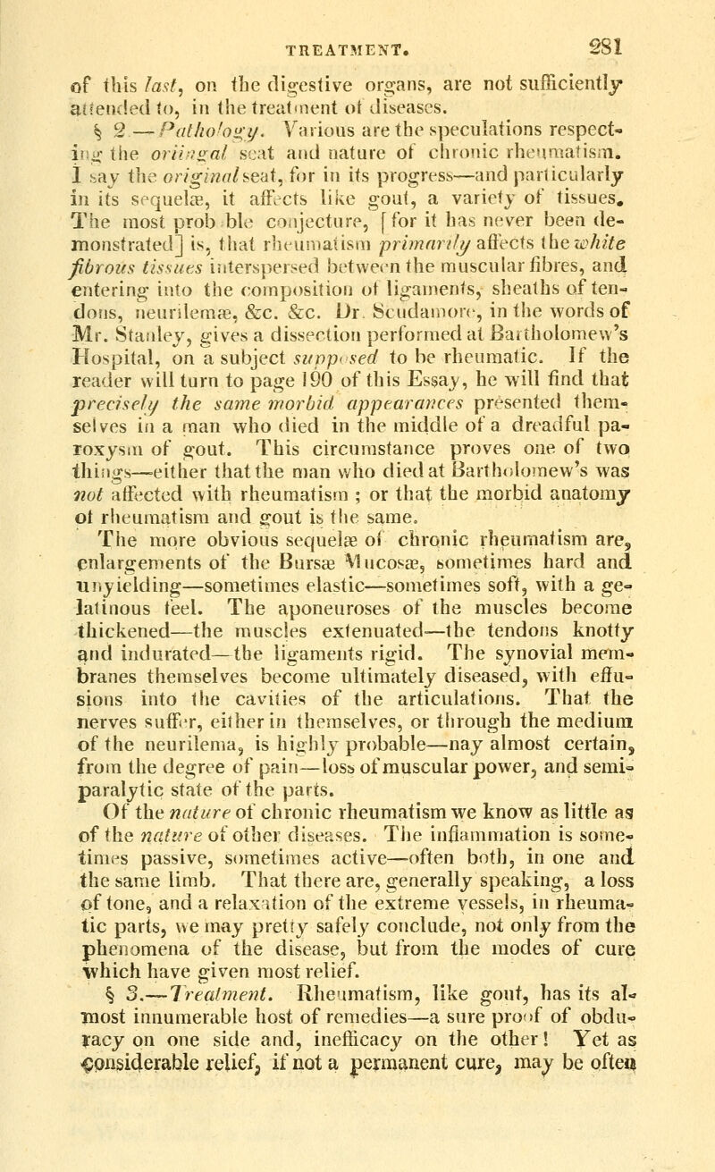 of this last, on the digestive organs, are not sufficiently amended (o, in the treataient ot diseases. ^ 2.— Pathohi^y. Various are the speculations respect- ing the orii'f^ai seat and nature of chronic rheqmatisiTi. i say the originahe'di, for in its progress—and particularly in its sequelcT, it afFccts like gout, a variety of tissues. The most prob ble conjecture, [for it has never been de- monstrated] is, that rheumatism prhnnrif?/ affects ihe white fibrous tissiits i?iterspersed between the muscular fibres, and entering into the composition ot ligan^ents, sheaths of ten- dons, neurUemcG, &c. &c. Dr. 8cuda!non , in the words of Mr. Stanley, gives a dissection performed at Baitholomew's Hospital, on a subject sifpp> sed to be rheumatic. If the reader will turn to page 190 of this Essay, he will find that precisely the same worbid appearances presented them- selves in a man who died in the middle of a dreadful pa- roxysm of gout. This circumstance proves one of two things—either that the man who died at Bartholomew's was not affected with rheumatism ; or that the morbid apatomy ot rheumatism and gout is the same. The more obvious sequels of chronic rheumatism are, enlargements of the Bursas Mucosae, sometimes hard and niiyielding—sometimes elastic—sometimes soft, with a ge- latinous teel. The aponeuroses of the muscles become thickened—the muscles extenuated-—the tendons knotty and indurated—the ligaments rigid. The synovial mem- branes themselves become ultimately diseased^ with efl^u- sions into the cavities of the articulations. That the nerves suffer, either in themselves, or through the medium of the neurilema^ is highly probable—nay almost certainj from the degree of pain—loss of muscular power, and semi» paralytic state of the parts. Of the nature of chronic rheumatism we know as little as of the nature of other diseases. Tlie infiammation is some- times passive, sometimes active—often both, in one and the same limb. That there are, generally speaking, a loss of tone, and a relax ition of the extreme vessels, in rheuma- tic parts, we may pretty safely conclude, not only from the phenomena of the disease, but from the modes of cure which have given most relief. § 3.— Treatment. Rheumatism, like gout, has its al- most innumerable host of remedies—a sure proof of obdu- racy on one side and, inefficacy on the other! Yet as 4;pnsiderable relief;, if not a j)ej:manent cure^ may be ofte«