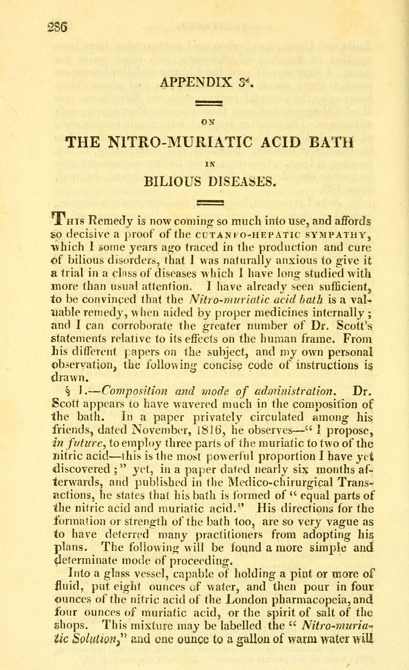 gS6 APPENDIX 3^ ON THE NITRO-MURIATIC ACID BATH IN BILIOUS DISEASES. 1 HIS Remedy is now coming so much into use, and affords so decisive a proof of the cutani o-hepatic sympathy, which 1 some years ago traced in the production and cure <)f bilious disorders, that 1 was naturally anxious to give it a trial in a clnss of diseases which I have long studied with more than usual attention. I have already seen sufficientj to be convinced that the Nitro-muriatic acid bath is a val- uable remedy, when aided by proper medicines internally ; and I can corroborate the greater number of Dr. Scott^s statements relative to its effects on the human frame. From Lis different papers on the subject, and my own personal observation J the following concise code of instructions i§ drawn. § \ .—ComposHion and mode of administration. Dr. Scott appears to have wavered much in the composition of the bath. In a paper privately circulated among his friends, dated November, 1816, he observes— I propose, in future^ to employ three parts of the muriatic to two of the nitric acid—this is the most powerful proportion I have yet discovered ; y^X^ in a paper dated nearly six mouths af« terwards, and published in the Medico-chirurgical Trans- actions, he states that his bath is formed of '^ equal parts of the nitric acid and muriatic acid. His directions for the formation or strength of the bath too, are so very vague as to have deterred many practitioners from adopting his plans. The following will be found a more simple and determinate mode of proceeding. Into a glass vessel, capable of holding a pint or more of fluid, put eight ounces of water, and then pour in four ounces of the nitric acid of the London pharmacopeia, and four ounces of muriatic acid, or the spirit of salt of the shops. This mixture may be labelled the '^ Nitro-muria'- tic SoluUon^^' and one ounce to a gallon of warm water will