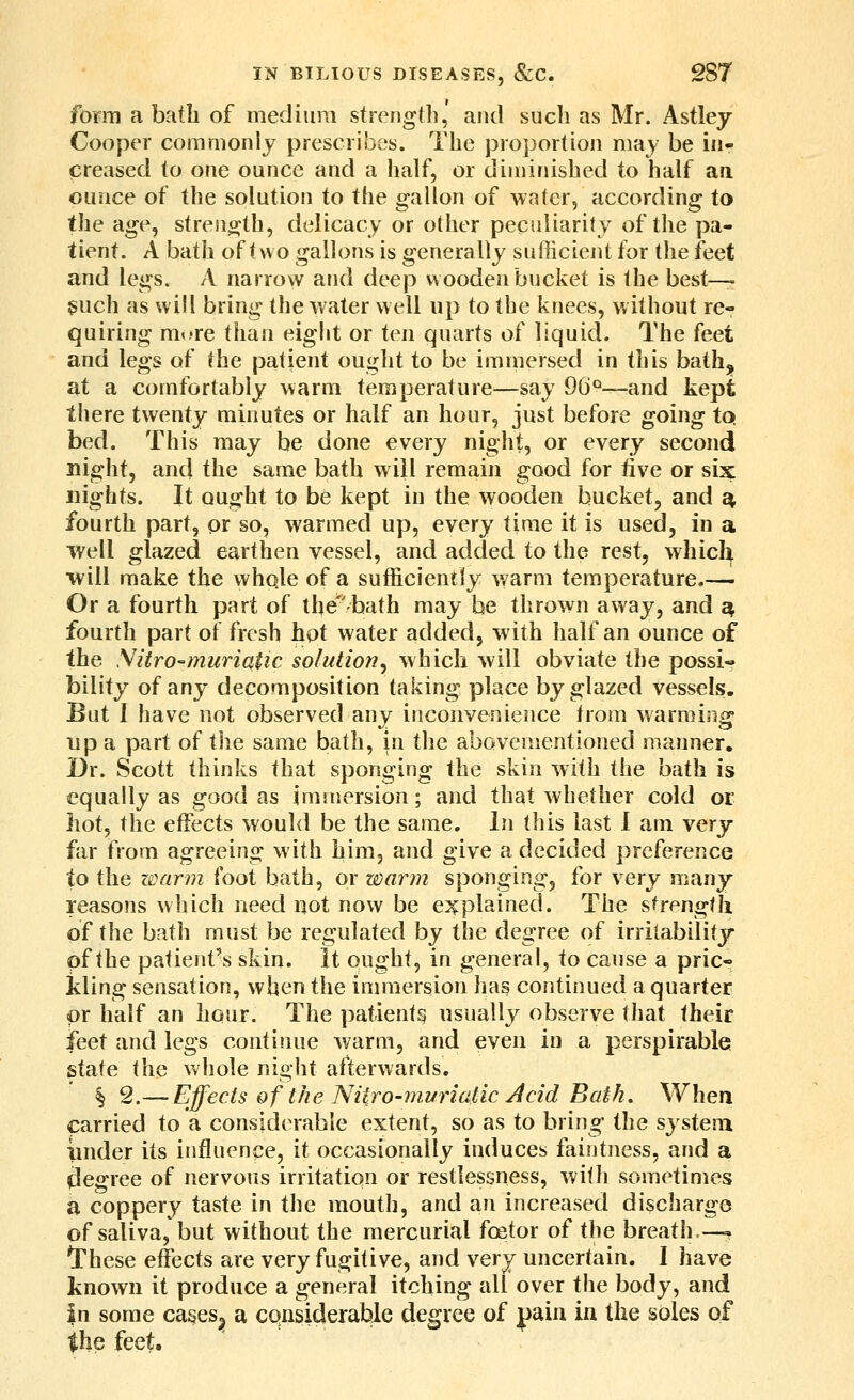 foriTi a bath of mediura strength, and such as Mr. Astley Cooper commonly prescribes. The proportion may be iiir creased to one ounce and a half, or diminished to half aa ounce of the solution to the gallon of water, according to the age, streno;th, delicacy or other peciiUarity of the pa- tient. A bath of t wo gallons is generally sufficient for the feet and legs. A narrow and deep wooden bucket is the best—- ^uch as will bring the water well up to the knees, without re- quiring mt>re than eight or ten quarts of liquid. The feet and legs of the patient ought to be immersed in this bath,^ at a comfortably warm temperature—say 96'^—and kept there twenty minutes or half an hour, just before going tq bed. This may be done every night, or every second night, and the same bath will remain good for five or six nights. It ought to be kept in the wooden bucket, and st, fourth part, or so, warmed up, every time it is used, in a Tvell glazed earthen vessel, and added to the rest, which will make the whole of a sufficiently warm temperature.— Or a fourth part of tbe^bath may he thrown away, and ^ fourth part of fresh hot water added, with half an ounce of the Sitro-muriatic solution^ which will obviate the possi- bility of any decomposition taking place by glazed vessels. But 1 have not observed any inconvenience from warming up a part of the same bath, in the abovementioned manner. Dr. Scott thinks that sponging the skin with the bath is equally as good as immersion; and that whether cold or hot, the effects would be the same. In this last I am very far from agreeing with him, and give a decided preference to the warm foot bath, or warm sponging, for very many reasons which need not now be e:^plained. The strength of the bath must be regulated by the degree of irritability of the patient's skin, it ought, in general, to cause a pric- kling sensation, when the immersion has continued a quarter pr half an hour. The pafientg usually observe that their feet and legs continue warm, and even in a perspirable state the whole night afterwards, §2.— Effects of the Niiro-muriatic Acid Bath, When carried to a considerable extent, so as to bring the system iinder its influence, it occasionally induces faintness, and a degree of nervous irritation or restlessness, with sometimes a coppery taste in the mouth, and an increased discharge of saliva, but without the mercurial foetor of the breath,—. I'hese effects are very fugitive, and very uncertain. 1 have known it produce a general itching all over the body, and in some cases^ a considerable degree of j)ain in the soles of the feet.