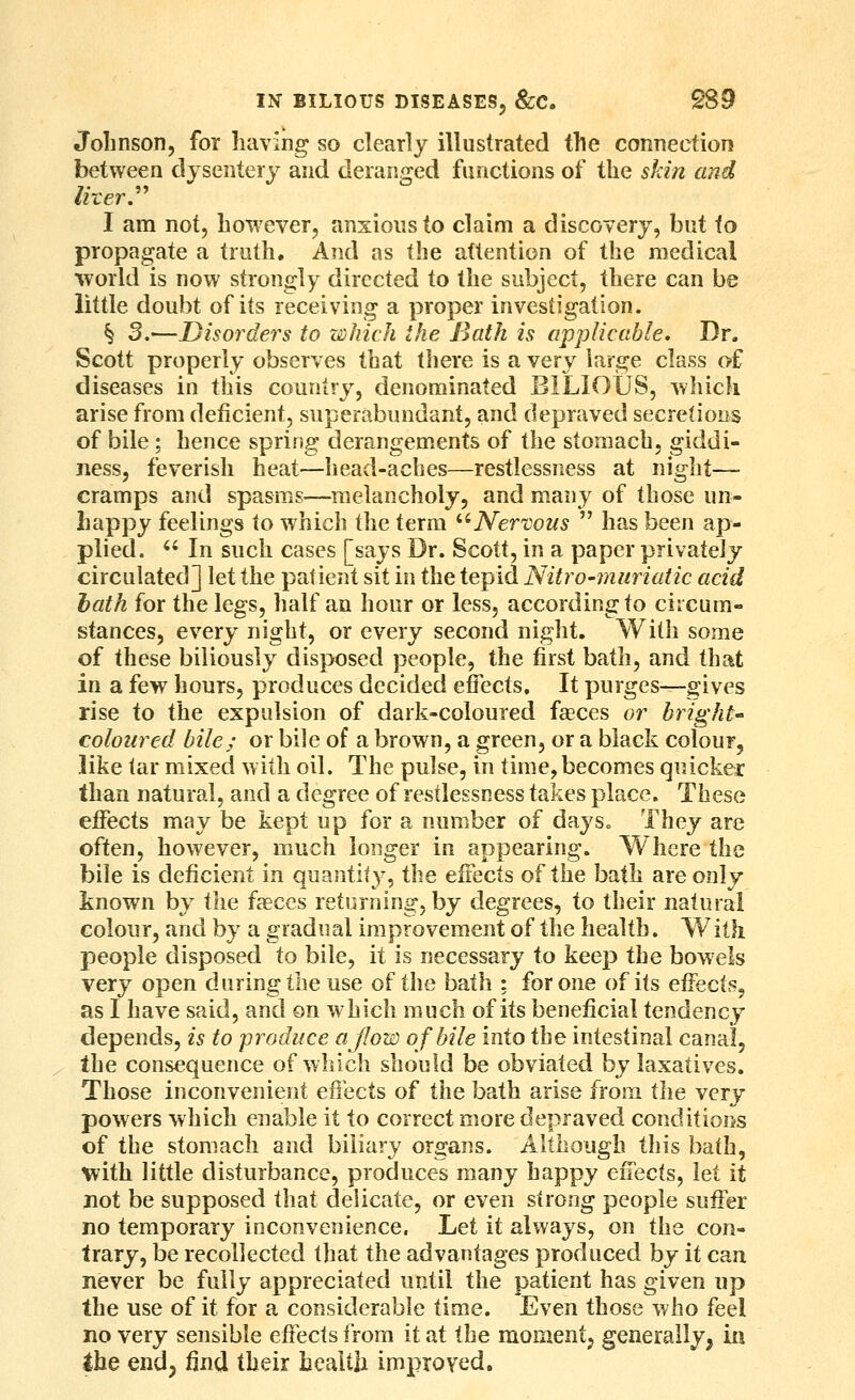 Johnson, for having so clearly illustrated the connection between dysentery and deranged functions of the skin and I am not, however, anxious to claim a discovery, but to propagate a truth. And as the attention of the medical world is now strongly directed to the subject, there can be little doubt of its receiving a proper investigation. § S.—Disorders to which the Bath is applicable. Dr. Scott properly observes that there is a very large class of diseases in this country, denominated BILIOUS, which arise from deficient, superabundant, and depraved secretions of bile; hence spring derangements of the stomach, giddi- ness, feverish heat—head-aches—restlessness at night— cramps and spasms—melancholy, and many of those un- happy feelings to which the term '''Nervous  has been ap- plied.  In such cases [says Dr. Scott, in a paper privately circulated] let the patient sit in the tepid Nitro-muriatic acid hath for the legs, half an hour or less, according to circum- stances, every night, or every second night. With some of these biliously disposed people, the first bath, and that in a few hours, produces decided effects. It purges^—gives rise to the expulsion of dark-coloured faeces or bright coloured bile; or bile of a brown, a green, or a black colour, like tar mixed with oil. The pulse, in time, becomes quicker than natural, and a degree of restlessness takes place. These eflfects may be kept up for a number of days.. They are often, however, much longer in appearing. Where the bile is deficient in quantity, the effects of the bath are only known by i\ie faeces returning, by degrees, to their natural colour, and by a gradual improvement of the health. With people disposed to bile, it is necessary to keep the bowels very open during the use of the bath ; for one of its effects, as I have said, and on which much of its beneficial tendency depends, is to produce ajlow of bile into the intestinal canal, the consequence of which should be obviated by laxatives. Those inconvenient eiibcts of the bath arise from the very powers which enable it to correct more depraved conditions of the stomach and biliary organs. Although this bath, with little disturbance, produces many happy effects, let it jiot be supposed that delicate, or even strong people suffer no temporary inconvenience, het it always, on the con- trary, be recollected that the advantages produced by it can never be fully appreciated until the patient has given up the use of it for a considerable time. Even those who feel no very sensible effects from it at the momentj generally, iij the end, find their health improved.