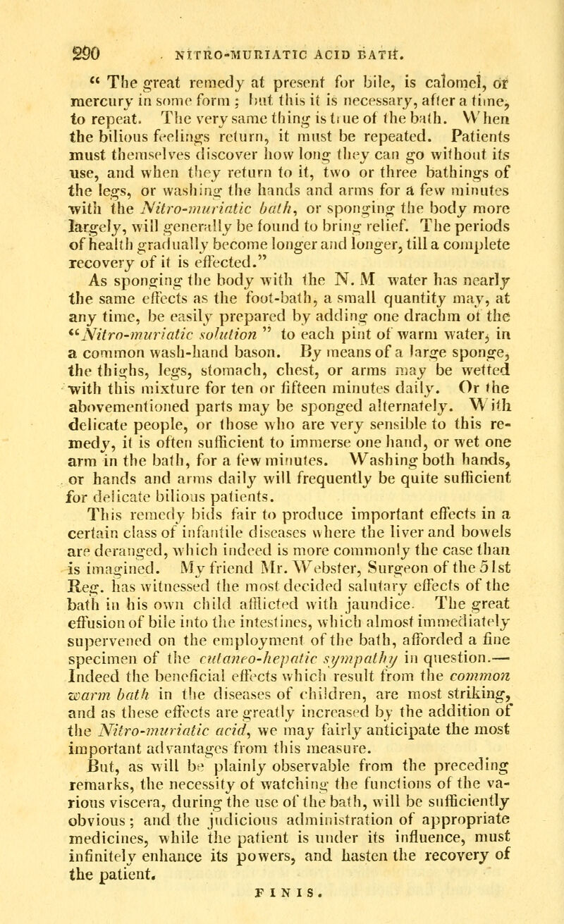 '' The great remedy at present for bile, is calomel, or mercurv in some form ; hut this ii is necessary, afler a time^ to repeat. The very same thing is true of the bath. VVhen the bilious feelings rclurn, it must be repeated. Patients must themselves discover liow long they can go without its use, and when they return to it, two or three bathings of the legs, or washing the hands and arms for a few minutes •with the JSlitro-murintic bath^ or sponging the body more largely, will generally be found to bring relief. The periods of health gradually become longer and longer^ till a complete recovery of it is effected. As sponging the body with the N. M water has nearly the same effects as the foot-bath, a small quantity may, at any time, be easily prepared by adding one drachm of the *''Nitro-muriatic solution  to each pint of warm water^ in a common wash-hand bason. liy means of a large sponge, the thighs, legs, stomach, chest, or arras may be wetted with this mixture for i^Vi or fifteen minutes daily. Or the abovementioned parts may be sponged alternately. ^ itli delicate people, or those who are very sensible to this re- medy, if is often sufficient to immerse one hand, or wet one arm in the bath, for a few minutes. Washing both hands, or hands and ar?ns daily will frequently be quite sufficient for delicate bilious patients. This remedy bids fair to produce important effects in a certain class of infantile diseases where the liver and bowels are deranged, which indeed is more commonly the case than is imaa^ined. My friend Mr. Webster, Surgeon of the 51st Reg. has witnessed the most decided salutary effects of the bath in his own child aftlicted with jaundice. The great effusion of bile into the intestines, which almost immediately supervened on the employment of the bath, afforded a fine specimen of \\\q: cutaneo'hepatic sympathy in question.— Indeed the beneficial efiVcts which result from the common warm bath in the diseases of children, are most striking, and as these effects are greatly increased by the addition of the Nitro-inuriatic acid^ we may fairly anticipate the most important advantages from this measure. But, as will be plainly observable from the preceding remarks, the necessity of watching the functions of the va- rious viscera, during the use of the bath, will be sufficiently obvious; and the judicious administration of appropriate medicines, while the patient is under its influence, must infinitely enhance its powers, and hasten the recovery of the patient. FINIS.