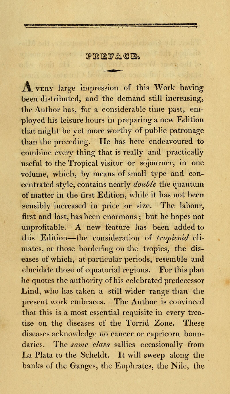 A. VERY large impressiorx of this Work having been distributed, and the demand still increasing, the Author has, for a considerable time past, em- ployed his leisure hours in preparing a new Edition that might be yet more worthy of public patronage than the preceding. He has here endeavoured to combine every thing that is really and practically useful to the Tropical visitor or sojourner, in one volume, which, by means of small type and con- centrated style, contains nearly double the quantum of matter in the first Edition, while it has not been sensibly increased in price or size. The labour, first and last, has been enormous ; but he hopes not unprofitable. A new feature has been added to this Edition—the consideration of tropicoid cli- mates, or those bordering on the tropics, the dis- eases of which, at particular periods, resemble and elucidate those of equatorial regions. For this plan he quotes the authority of his celebrated predecessor Lind, who has taken a still wider range than tlie present work embraces. The Author is convinced that this is a most essential requisite in every trea- tise on thp diseases of the Torrid Zone. These diseases acknowledge no cancer or Capricorn boun- daries. The same class sallies occasionally from La Plata to the Scheldt. It will sweep along the banks of the Ganges, the Euphrates, the Nile, the