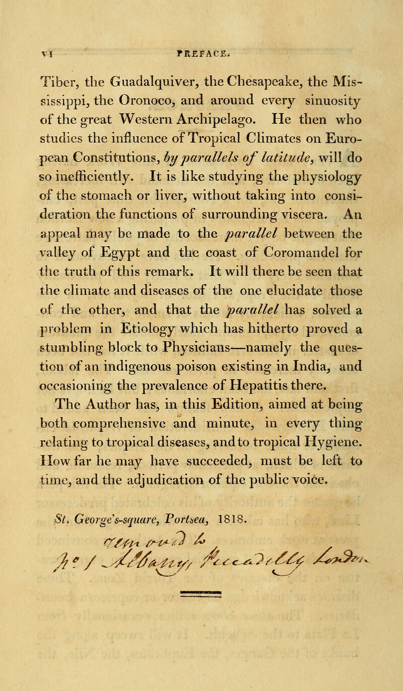 Tiber, the Guadalquiver, the Chesapeake, the Mis- sissippi, the Oronoco, and around every sinuosity of the great Western Archipelago. He then who studies the influence of Tropical Climates on Euro- pean Constitutions, by parallels of latitude^ will do so inefficiently. It is like studying the physiology of the stomach or liver, without taking into consi- deration the functions of surrounding viscera. An appeal may be made to the parallel between the valley of Egypt and the coast of Coromandel for the truth of this remark. It will there be seen that the climate and diseases of the one elucidate those of the other, and that the parallel has solved a problem in Etiology which has hitherto proved a stumbling block to Physicians—namely the ques- tion of an indigenous poison existing in India, and occasioning the prevalence of Hepatitis there. The Author has, in this Edition, aimed at being both comprehensive and minute, in every thing relating to tropical diseases, and to tropical Hygiene. How far he may have succeeded, must be left to time, and the adjudication of the public voice. St. George's-square, Portaea, 18IS.