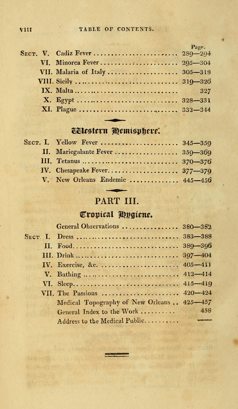 Page* Sect. V, Cadiz Fever ^ 289—294 VI. Minorca Fever < 295—304 VII. Malaria of Italy 305—318 VIII. Sicily i 319—320 IX. Malta 327 X. Egypt , 328—331 XI. Plague 332—344 Sect. I. Yellow Fever 345—359 II. Mariegalante Fever 359—369 in. Tetanus 370—376 IV, Chesapeake Fever. 377—379 V. New Orleans Endemic 445—456 PART III. General Observations 380—3S^ Sect. I. Dress , 383—388 II. Food 389—396 III. Drink 397—404 IV. Exercise, &c 405—411 V, Bathing 412—414 VI. Sleep 415—419 VII, The Passions 420—424 Medical Topography of New Orleans .. 425—457 General Index to the Work 458 Address to the Medical Public