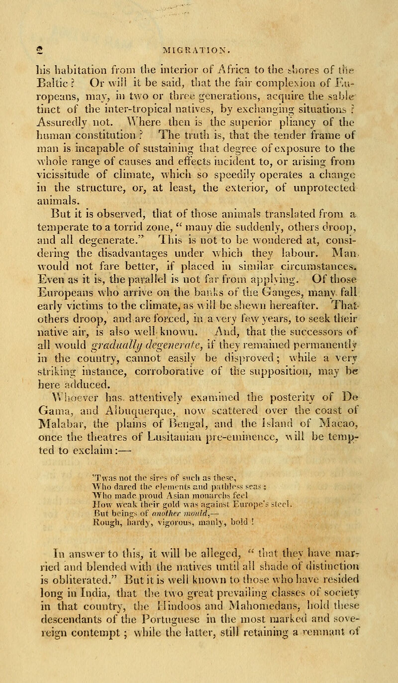 his habitation from tlie interior of Africa to the t'iores of tile Baltic ? Or M'iii it be said, that the fair complexion of Ku- ropeans, may, in two or three generations, acquire the sable tinct of the inter-tropical natives, by exchanging situations r Assuredly not. Where then is the superior pliancy of the human constitution ? The truth is, that the tender frame of man is incapable of sustaining that degree of exposure to the M'hole range of causes and effects incident to, or arising from vicissitude of climate, whicli so speedily operates a ciiange in the structure, or^ at least, the exterior, of unprotected animals. But it is observed, that of those animals translated from a temperate to a torrid zone,  many die suddenly, others droop, and all degenerate.^ This is not to be wondered at, consi- dering the disadvantages under which they labour. Man would not fare better, if placed in similar circumstances. Even as it is, the parallel is not far from applying. Of those Europeans who arrive on the bartks of the Ganges, many fall early victims to the climate, as will be shewn hereafter. That others droop, and are forced, in a very few years, to seek their native air, is also well known. And, that the successors of all would gradually degenerate, if they remained permanently in the country, cannot easily be disproved; while a very striking instance, corroborative of the supposition, may be here adduced. Whoever has. attentively examined the posterity of De Gama, and Albuquerque, now scattered over the coast of Malabar, the plains of Bengal, and the Island of Macao, once the theatres of Lusitaniau pre-eminence, ^^ill be tenipr ted to exclaim:— 'Twas not the sir^s of svich as these, Who dared the elements and jiathless seas ; Who made proud Asian nionarclis feel How weak their gold was against Europe'^ steel. But beings of (mother mould,— Rough, hardy, vigorous, manly, bold ! In answer to this, it will he alleged,  that they have marr ried and blended with the natives until all shade of distinction is obliterated. But it is well known to those who have resided long in India, that the two great prevailing classes of society in that country, the Hindoos and Mahomedans, hold these descendants of the Portuguese in the most marked and sove- reign contempt; while the latter, still retaining a remnant of