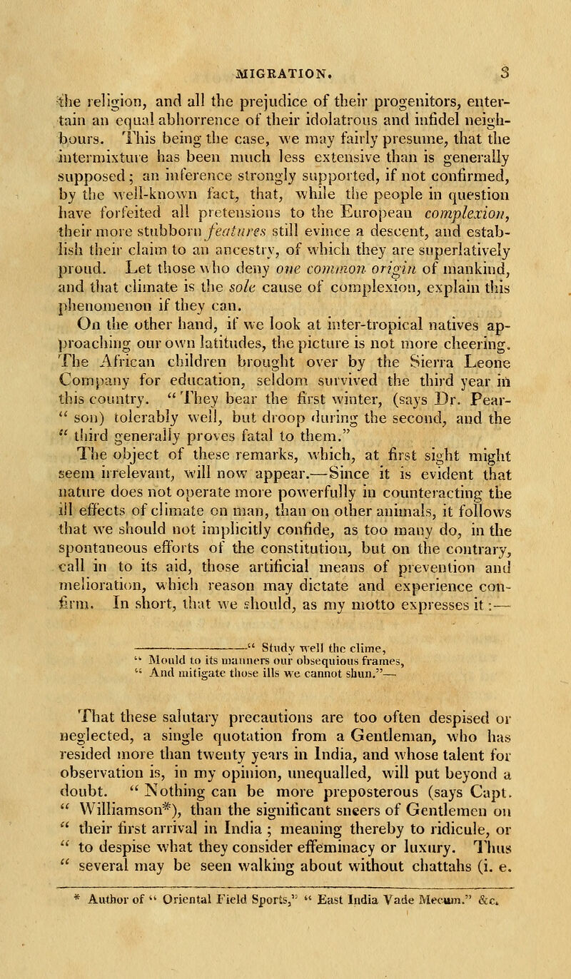 ^tlie religion, and all the prejudice of their progenitors, enter- tain an equal abhorrence of their idolatrous and infidel neigh- bours. This being the case, we may fairly presume, that the internnxtuve has been nuich less extensive than is generally supposed; an inference strongly supported, if not confirmed, by the well-known fact, that, while the people in question have forfeited all pretensions to the European complexion, their more ^inhhoxn feat are s still evince a descent, and estab- lish their claim to an ancestry, of which they are superlatively proud. Let those who deny one common origin of mankind, and that climate is the sole cause of complexion, explain diis phenomenon if they can. On the other hand, if we look at inter-tropical natives ap- proaching our own latitudes, the picture is not more cheering. The African children brought over by the Sierra Leone Company for education, seldom survived the third year in this country.  They bear the first winter, (says Dr. Pear-  son) tolerably well, but droop during the second, and the  third generally proves fatal to them. The object of these remarks, which, at first sight might seein irrelevant, will now appear.—Since it is evident that nature does not operate more powerfully in counteracting the ill effects of climate on man, than on other animals, it follows that we should not implicitly confide, as too many do, in the spontaneous efforts of the constitution, but on the contrary, tall in to its aid, those artificial means of prevention and melioration, which reason may dictate and experience con- firm. In short, that we should, as my motto expresses it:— Study well the clime, • Mould to its uiamiers our obsequious frames,  And mitigate those ills we cannot shun.— That these salutary precautions are too often despised or neglected, a single quotation from a Gentleman, who has resided more than twenty years in India, and whose talent for observation is, in my opinion, unequalled, will put beyond a doubt.  Nothing can be more preposterous (says Capt.  Williamson*), than the significant sneers of Gentlemen on  their first arrival in India ; meaning thereby to ridicule, or  to despise what they consider effeminacy or luxury. Thus  several may be seen walking about without chattahs (i. e. * Author of '' Oriental Field Sports,  East India Vade Mecum. &C4