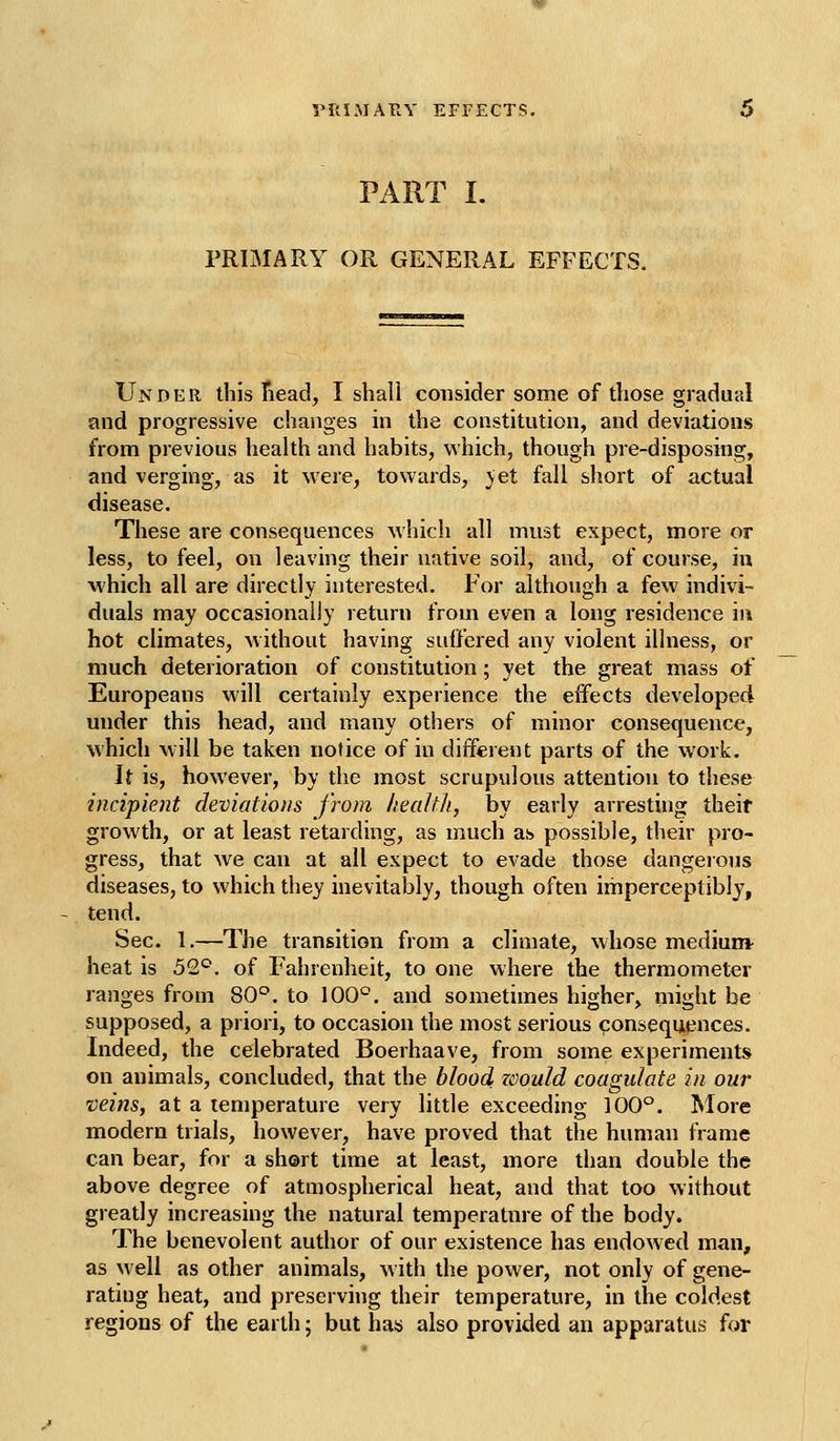 VRIMAPtY EFFECTS, PART I. PRIMARY OR GENERAL EFFECTS. Under this Tiead, I shall consider some of those gradual and progressive changes in the constitution, and deviations from previous health and habits, which, though pre-disposing, and verging, as it were, towards, jet fall short of actual disease. These are consequences which all must expect, more or less, to feel, on leaving their native soil, and, of course, in which all are directly interested. For although a few indivi- duals may occasionally return from even a long residence in hot climates, without having suffered any violent illness, or much deterioration of constitution; yet the great mass of Europeans will certainly experience the effects developed under this head, and many others of minor consequence, which will be taken notice of in different parts of the work. It is, however, by the most scrupulous attention to these incipient deviations from health, by early arresting their growth, or at least retarding, as much as possible, their pro- gress, that we can at all expect to evade those dangerous diseases, to which they inevitably, though often imperceptibly, tend. Sec. 1.—The transition from a climate, whose medium- heat is 52^^. of Fahrenheit, to one where the thermometer ranges from SC. to 100'^. and sometimes higher, might be supposed, a priori, to occasion the most serious consequences. Indeed, the celebrated Boerhaave, from some experiments on animals, concluded, that the blood zoould coagulate in our veins, at a temperature very little exceeding 100°. More modern trials, however, have proved that the human frame can bear, for a sh©rt time at least, more than double the above degree of atmospherical heat, and that too without greatly increasing the natural temperature of the body. The benevolent author of our existence has endowed man, as well as other animals, w ith the power, not only of gene- rating heat, and preserving their temperature, in the coldest regions of the earth; but has also provided an apparatus for