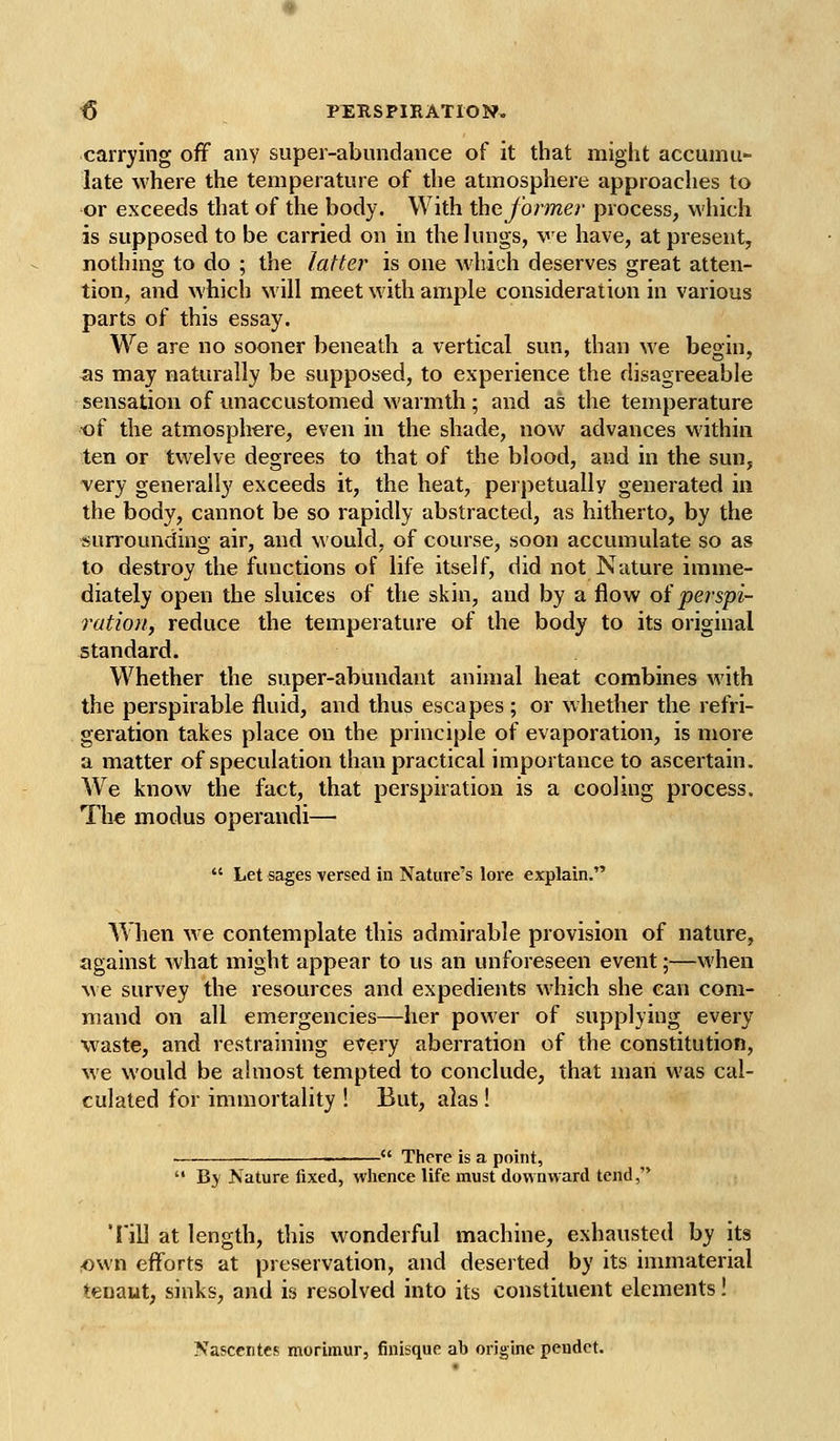 carrying off any super-abundance of it that might accumu- late where the temperature of the atmosphere approaches to or exceeds that of the body. With the former process, wliich is supposed to be carried on in the lungs, ve have, at present, nothing to do ; the latter is one which deserves great atten- tion, and which will meet with ample consideration in various parts of this essay. We are no sooner beneath a vertical sun, than we begin, as may naturally be supposed, to experience the disagreeable sensation of unaccustomed warmth; and as the temperature of the atmosphere, even in the shade, now advances within ten or twelve degrees to that of the blood, and in the sun, very generally exceeds it, the heat, perpetually generated in the body, cannot be so rapidly abstracted, as hitherto, by the surrounding air, and would, of course, soon accumulate so as to destroy the functions of life itself, did not Nature imme- diately open the sluices of the skin, and by a flow of perspi- rutiorif reduce the temperature of the body to its original standard. Whether the super-abundant animal heat combines with the perspirable fluid, and thus escapes; or whether the refri- geration takes place on the principle of evaporation, is more a matter of speculation than practical importance to ascertain. We know the fact, that perspiration is a cooling process. Th€ modus operandi—  Let sages versed in Nature's lore explain. When we contemplate this admirable provision of nature, against what might appear to us an unforeseen event;—when we survey the resources and expedieirts which she can com- mand on all emergencies—her power of supplying every waste, and restraining every aberration of the constitution, we would be ahnost tempted to conclude, that man was cal- culated for immortality ! But, alas!  There is a point,  Bj Nature fixed, whence life must downward tend, Tin at length, this wonderful machine, exhausted by its own efforts at preservation, and deserted by its immaterial tenaut, sinks, and is resolved into its constituent elements! Nasccntcs morimur, finisque ab origine pendct.