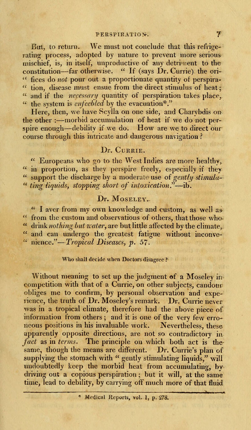 But, to return. We must not conclude that this refrige- rating process, adopted by nature to prevent more serious mischief, is, in itself, unproductive of any detrinjent to the constitution—far otherwise.  If (says Dr. Currie) the ori-  fices do 7iot pour out a proportionate quantity of perspira-  tion, disease must ensue from the direct stimulus of heat;  and if the necessary quantity of perspiration takes place,  the system is enfeebled by the evacuation*. Here, then, we have Scylla on one side, and Charybdis on the other :—morbid accumulation of heat if we do not per- spire enough—debility if we do. How are we to direct our course through this intricate and dangerous navigation ? Dr. Currie.  Europeans who go to the West Indies are more healthy,  in proportion, as they perspire freely, especially if they  support the discharge by a moderate use oi gently stimula-  ting liquids, stopping short of intoxication.^'—ib. Dr. MoSELEY,  I aver from my own knowledge and custom, as well a»  from the custom and observations of others, that those who-  Ax'mknothing but zcater, are but little affected by the climatCj  and can undergo the greatest fatigue without inconve-  nience.—Tropical Diseases, p. 57. Who shall decide when Doctors disagree ?■ Without meaning to set up the judgment of a Moseley in competition with that of a Currie, on other subjects, candour obliges me to confirm, by personal observation and expe- rience, the truth of Dr. Moseley's remark. Dr. Currie never was in a tropical climate, therefore had the above piece of information from others ; and it is one of the very few erro- neous positions in his invaluable work. Nevertheless, these apparently opposite directions, are not so contradictory in fact as in terms. The principle on which both act is the- same, though the means are different. Dr. Currie's plan of supplying the stomach with  gently stimulating liquids, will undoubtedly keep the morbid heat from accumulating, by driving out a copious perspiration; but it will, at the same time, lead to debility, by carrying off much more of that fluid ———————————^—  i II 't. II I III * Medical Reports, vol. 1, p. 27S.