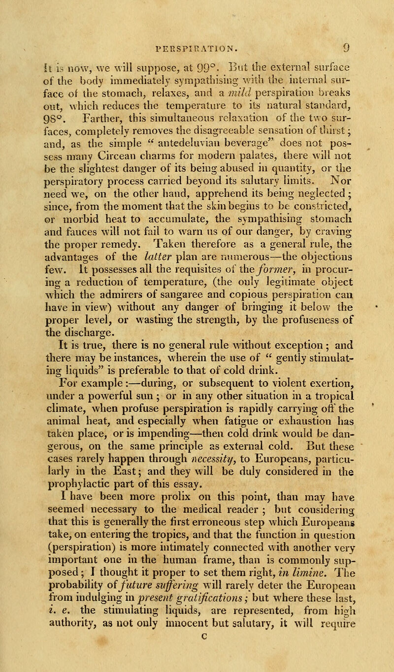 PERSPIRATION. it is riO\v, we will suppose, at 99*^• Ijut the externa] surface of the body immediately sympathising with the internal sur- face of the stomach, relaxes, and a mild perspiration breaks out, which reduces the temperature to its natural standard, 98°. Farther, this simultaneous relaxation of the two sur- faces, completely removes the disagreeable sensation of thirst; and, as the simple  antedeluvian beverage does not pos- sess many Circean charms for modern palates, there will not be the slightest danger of its being abused in quantity, or the perspiratory process carried beyond its salutary limits. Nor need we, on the other hand, apprehend its being neglected ; since, from the moment that the skin begins to be constricted, or morbid heat to accumulate, the sympathising stomach and fauces will not fail to warn us of our danger, by craving the proper remedy. Taken therefore as a general rule, the advantages of the latter plan are numerous—the objections few. It possesses all the requisites of the forme?', in procur- ing a reduction of temperature, (the only legitimate object which the admirers of sangaree and copious perspiration can have in view) without any danger of bringing it below the proper level, or wasting the strength, by the profuseness of the discharge. It is true, there is no general rule without exception; and there may be instances, wherein the use of  gently stimulat- ing liquids is preferable to that of cold drink. For example :—during, or subsequent to violent exertion, under a powerful sun ; or in any other situation in a tropical climate, when profuse perspiration is rapidly carrying off the animal heat, and especially when fatigue or exhaustion has taken place, or is impending—then cold drink would be dan- gerous, on the same principle as external cold. But these cases rarely happen through necessity, to Europeans, particu- larly in the East; and they will be duly considered in the prophylactic part of this essay. I have been more prolix on this point, than may have seemed necessary to the medical reader ; but considering that this is generally the first erroneous step which Europeans take, on entering the tropics, and that the function in question (perspiration) is more intimately connected with another very important one in the human frame, than is commonly sup- posed ; I thought it proper to set them right, i7i limine. The probability oifuture suffering will rarely deter the European from indulging in present gratifications; but where these last, i. e. the stimulating liquids, are represented, from high authority, as not only innocent but salutary, it will require c
