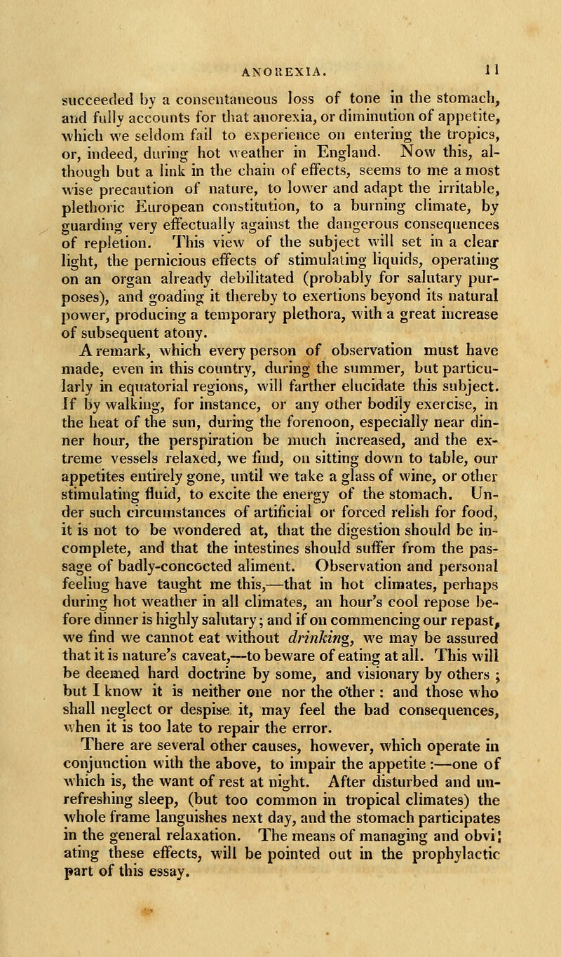 succeeded by a consentaneous loss of tone in the stomach, and fully accounts for that anorexia, or diminution of appetite, ■which we seldom fail to experience on entering the tropics, or, indeed, during hot weather in England. Now this, al- though but a link in the chain of effects, seems to me a most wise precaution of nature, to lower and adapt the irritable, plethoric European constitution, to a burning climate, by guarding very effectually against the dangerous consequences of repletion. This view of the subject will set in a clear light, the pernicious effects of stimulating liquids, operating on an organ already debilitated (probably for salutary pur- poses), and goading it thereby to exertions beyond its natural power, producing a temporary plethora, with a great increase of subsequent atony. A remark, which every person of observation must have made, even in this country, during the summer, but particu- larly in equatorial regions, will farther elucidate this subject. If by walking, for instance, or any other bodily exercise, in the heat of the sun, during the forenoon, especially near din- ner hour, the perspiration be much increased, and the ex- treme vessels relaxed, we find, on sitting down to table, our appetites entirely gone, until we take a glass of wine, or other stimulating fluid, to excite the energy of the stomach. Un- der such circumstances of artificial or forced relish for food, it is not to be wondered at, that the digestion should be in- complete, and that the intestines should suffer from the pas- sage of badly-concocted aliment. Observation and personal feeling have taught me this,—that in hot climates, perhaps during hot weather in all climates, an hour's cool repose be- fore dinner is highly salutary; and if on commencing our repast, we find we cannot eat without drinking, we may be assured that it is nature's caveat,—to beware of eating at all. This will be deemed hard doctrine by some, and visionary by others ; but I know it is neither one nor the other : and those who shall neglect or despise it, may feel the bad consequences, when it is too late to repair the error. There are several other causes, however, which operate in conjunction with the above, to impair the appetite :—one of w hich is, the want of rest at night. After disturbed and un- refreshing sleep, (but too common in tropical climates) the whole frame languishes next day, and the stomach participates in the general relaxation. The means of managing and obvi| ating these effects, will be pointed out in the prophylactic part of this essay.