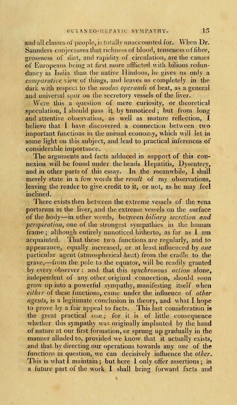 and all classes of people, is totally unaccounted for. When Dr. Saunders conjectures that richness of blood, tenseness of fibre, grossness of diet, and rapidity of circulation, are the causes of Europeans being at first more afflicted with bilious redun- dancy in India than die native Hindoos, he gives us only a comparative view of things, and leaves us completely in the dark with respect to the modus operandi of heat, as a general and universal spin* on the secretory vessels of the liver. Were this a fjuestion of mere curiosity, or theoretical speculation, 1 should pass it by unnoticed ; but from long and attentive observation, as well as mature reflection, I believe that I have discovered a connection between two important functions in the animal economy, which will let in some light on this subject, and lead to practical inferences of considerable importance. The arguments and facts adduced in support of this con- nexion will be found under the heads Hepatitis, Dysentery, and in other parts of this essay. In the meanwhile, I shall merely state in a few words the residt of my observations, leaving the reader to give credit to it, or not, as he may feel inclined. There exists then between the extreme vessels of the vena portarum in the liver, and the extreme vessels on the surface of the body—in other words, between hiliary secretion and perspiration, one of the strongest sympathies in the human frame; although entirely unnoticed hitherto, as far as I am acquainted. That these two functions are regularly, and to appearance, equally increased, or at least influenced by one particular agent (atmospherical heat) from the cradle to the grave,—IVom the pole to the equator, will be readily granted by every observer: and that this synchronous action alone, independent of any other original connection, should soon grow up into a powerful sympathy, manifesting itself when either of these functions, came under the influence of other agents, is a legitimate conclusion in theory, and what I hope to prove by a fair appeal to facts. This last consideration is the great practical one ,• for it is of little consequence whether this sympathy wa3 originally implanted by the hand of nature at our first formation, or sprung up gradually in the manner alluded to, provided we know that it actually exists, and that by directing our operations towards any one of the functions in question, we can decisively influence the other. This is w hat I maintain ; but here I only offer assertions ; in a future part of the work I shall bring forward facts and