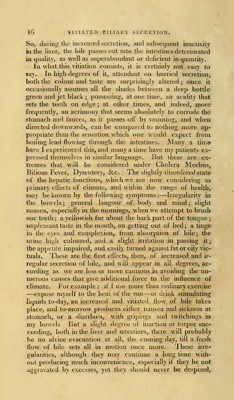 So, during the increased secretion, and subsequent inactivity in the iiver, the bile passes out into the intestines deteriorated in quality, as well as superabundant or deficient in quantity. In what this vitiation consists, it is certainly not easy to say. In high degrees of it, attendant on hurried secretion, both the colour and taste are surprisingly altered ; since it occasionally assumes all the shades between a deep bottle green and jet black ; possessing, at one time, an acidity that sets the teeth on edge; at other times, and indeed, more frequently, an acrimony that seems absolutely to corrode the stomach and fauces, as it passes off by vomiting, and when directed downwards, can be compared to nothing more ap- propriate than the sensation Vv'hich one would expect from boiling lead flowing through the intestines. Many a tinie have i experienced this, and many a time have my patients ex- pressed themselves in similar language. But these are ex- tremes that will be considered under Cholera Morbus, Bilious Fever, Dysentery, &c. The slightly disordered state of the hepatic functions, which we are now considering as primary effects of climate, and within the range of health, may be known by the following symptoms :—Irregularity in the bowels; general langour of body and mind; slight nausea, especially in the mornings, when we attempt to brush our teeth; a yellowish fur about the back part of the tongue ; unpleasant taste in the mouth, on getting out of bed; a tinge in the eyes and complexion, from absorption of bile; the urine high coloured, and a sligiit irritation in passing it; the appetite impaired, and easily turned against fat or oily vic- tuals. These are the first effects, then, of increased and ir- regular secretion of bile, and will appear in all degrees, ac- cording as we are less or more cauUous in avoiding the nu- merous causes that give additional force to the influence of climate. For example : if i use more than ordinary exercise —expose myself to the heat of the sun—or drink stimulating liquids to-day, an increased and vitiated flow of bile takes place, and to-morrow produces either nausea and sickness at stomach, or a diarrhoea, with gripings and twitchings in my bowels But a slight degree of inaction or torpor suc- ceeding, both in the liver and intestines, there will probably be no alvine evacuation at all, the ensuing day, till a fresh flow of bile sets all in motion once more. These irre- gularities, although they may continue a long time with- out producing much inconvenience, especially if they be not aggravated by excesses, yet they should never be despised.