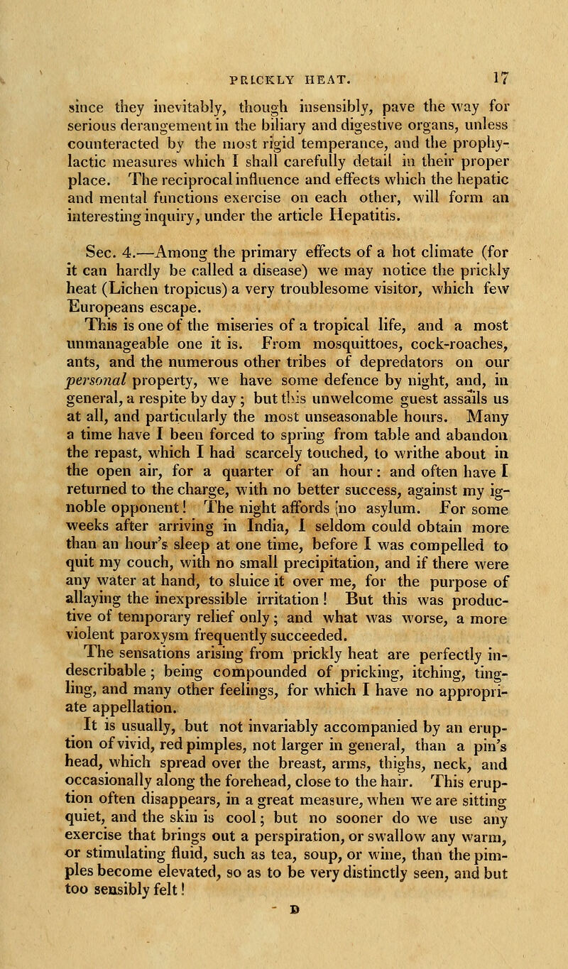 since they inevitably, though insensibly, pave the way for serious derangement in the biliary and digestive organs, unless counteracted by the most rigid temperance, and the prophy- lactic measures which I shall carefully detail in their proper place. The reciprocal influence and effects which the hepatic and mental functions exercise on each other, will form an interesting inquiry, under the article Hepatitis. Sec. 4.—Among the primary effects of a hot climate (for it can hardly be called a disease) we may notice the prickly heat (Lichen tropicus) a very troublesome visitor, which few Europeans escape. This is one of the miseries of a tropical life, and a most mimanageable one it is. From mosquittoes, cock-roaches, ants, and the numerous other tribes of depredators on our personal property, we have some defence by night, and, in general, a respite by day; but this unwelcome guest assails us at all, and particularly the most unseasonable hours. Many a time have I been forced to spring from table and abandon the repast, which I had scarcely touched, to writhe about in the open air, for a quarter of an hour: and often have I returned to the charge, with no better success, against my ig- noble opponent! The night affords (no asylum. For some weeks after arriving in India, 1 seldom could obtain more than an hour's sleep at one time, before I was compelled to quit my couch, with no small precipitation, and if there were any water at hand, to sluice it over me, for the purpose of allaying the inexpressible irritation ! But this was produc- tive of temporary relief only; and what M'as worse, a more violent paroxysm frequently succeeded. The sensations arising from prickly heat are perfectly in- describable ; being compounded of pricking, itching, ting- ling, and many other feelings, for which I have no appropri- ate appellation. It is usually, but not invariably accompanied by an erup- tion of vivid, red pimples, not larger in general, than a pin's head, which spread over the breast, arms, thighs, neck, and occasionally along the forehead, close to the hair. This erup- tion often disappears, in a great measure, when we are sitting quiet, and the skin is cool; but no sooner do we use any exercise that brings out a perspiration, or swallow any warm, or stimulating fluid, such as tea, soup, or wine, than the pim- ples become elevated, so as to be very distinctly seen, and but too sensibly felt! - B