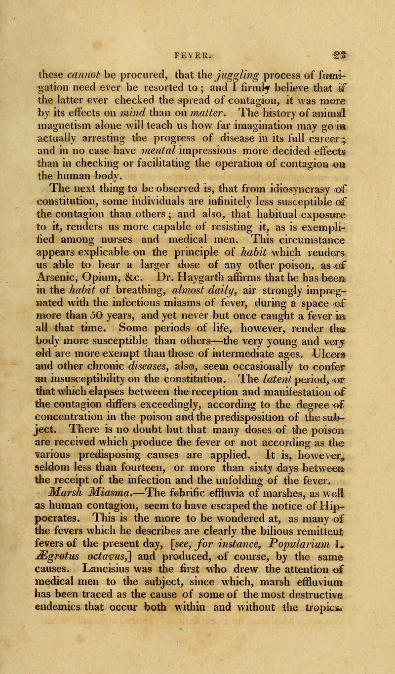 FEVER. 'S^t- these cannot be procured, that the juggling process of fti-mi- gation need ever be resorted to; and I firnify believe that oif the latter ever checked the spread of contagion, it was mme by its effects on ijiiiid than on matter. The history of animal magnetism alone will teach us how far imagination may goia actually arresting the progress of disease in its full career- and in no case have mental impressions more decided effects than in checking or facilitating the operation of contagiou ©a the human body. The next thing to be observed is, that from idiosyncrasy of constitution, some individuals are infinitely less suaceptible df the contagion than others ; and also, that habitual exposure to it, renders us more capable of resisting it, as is exempli- fied amoi>g nurses and medical men. This circumstance appears explicable on the principle of habit which renders us able to bear a larger dose of any other poison, as of Arsenic, Opium, &c. Dr. Haygarth affirms that he has beera in the habit of breathing, almost daily, air strongly impreg- nated with the infectious miasms of fever, during a space ^f more than 50 years, and yet never but once caught a fever im all that time. Some periods of life, however, render tli®. body more susceptible than others—the very young and very ©Id are more exempt than those of intermediate ages.. Ulcers and other chronic diseases, also, seem occasionally to confer an insusceptibility on the constitution. The latent period, or diat which elapses between the reception and manifestation of the contagion differs exceedingly, according to the degree af concentration in the poison and the predisposition of the suib- ject. There is no doubt but that many doses of the poisoa are received which produce the fever or not according as the various predisposing causes are applied. It is, howeve;r^ seldom less than fourteen, or more than sixty days between- the receipt of the infection and the unfolding of the fever. Marsh Miasma,—The febrific effluvia of marshes, as weS as human contagion, seem to have escaped the notice of Hip- pocrates. This is the more to be wondered at, as many of the fevers which he describes aie clearly the bilious remitteut fevers of the present day, [see, for instance^ Popularium J* JSgretus acta-vus,'} and produced, of comse, by the same causes. Lancisius was the first Avho drew the attention of medical men to the subject, since which, marsh effluvium has been traced as the cause of some of the most destructive endemics that occur both within and without the tropics.