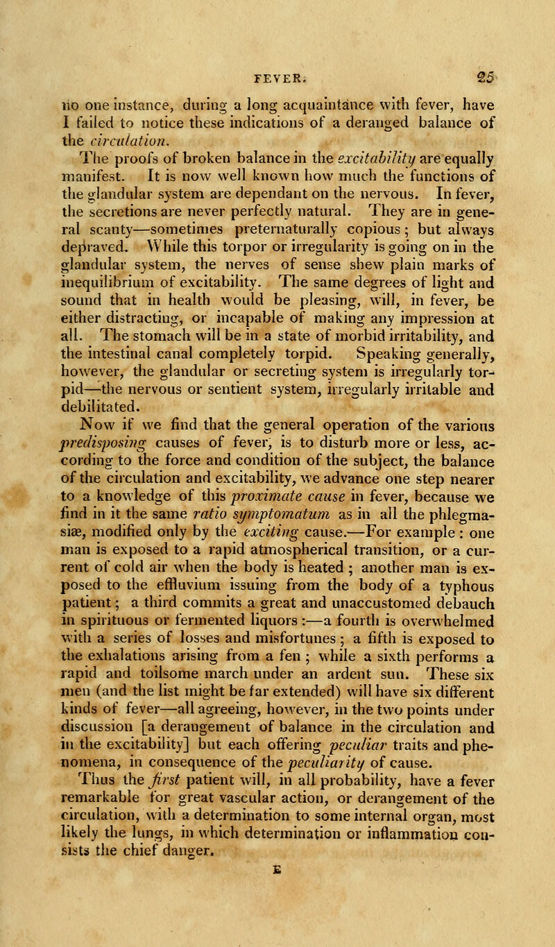 lio one instance, during a long acquaintance with fever, have I failed to notice these indications of a deranged balance of the circulation. The proofs of broken balance in the 5.rc/to&//?Vz/are equally manifest. It is now well known how much the functions of the glandular system are dependant on the nervous. In fever, the secretions are never perfectly natural. They are in gene- ral scanty—sometimes preternaturally copious ; but always dej:iraved. While this torpor or irregularity is going on in the glandular system, the nerves of sense shew plain marks of inequilibrium of excitability. The same degrees of light and sound that in health would be pleasing, will, in fever, be either distracting, or incapable of making any impression at all. The stomach will be in a state of morbid irritability, and the intestinal canal completely torpid. Speaking generally, however, the glandular or secreting system is irregularly tor- pid—the nervous or sentient system, irregularly irritable and debilitated. Now if we find that the general operation of the various predisposing causes of fever, is to disturb more or less, ac- cording to the force and condition of the subject, the balance of the circulation and excitability, we advance one step nearer to a knowledge of this proximate cause in fever, because we find in it the same ratio symptomatum as in all the phlegma- sias, modified only by the exciting cause.—For example: one man is exposed to a rapid atmospherical transition, or a cur- rent of cold air when the body is heated ; another man is ex- posed to the effluvium issuing from the body of a typhous patient; a third commits a great and unaccustomed debauch in spirituous or fermented liquors :—a fourth is overwhelmed with a series of losses and misfortunes ; a fifth is exposed to the exhalations arising from a fen ; while a sixth performs a rapid and toilsome march under an ardent sun. These six men (and the list might be far extended) will have six different kinds of fever—all agreeing, however, in the two points under discussion [a derangement of balance in the circulation and in the excitability] but each offering peculiar traits and phe- nomena, in consequence of the peculiar it t/ of cause. Thus the Jirst patient will, in all probability, have a fever remarkable for great vascular action, or derangement of the circulation, with a determination to some internal organ, most likely the lungs, in which determination or inflammatiou con- sists the chief danger.