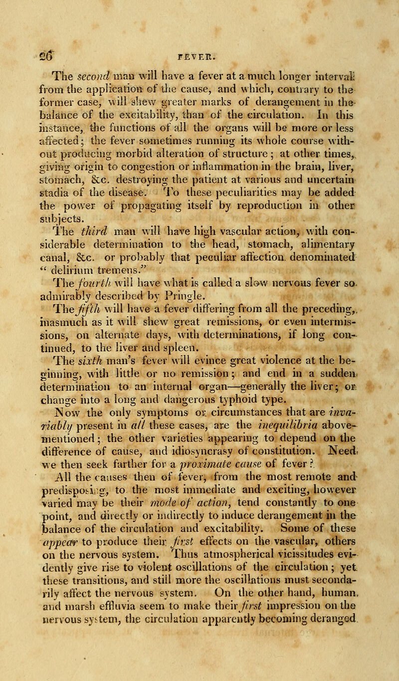 The second man will have a fever at a much longer intervaH from the application ©f the cause, and which, contrary to the former case, will shew greater marks of derangement in tha- balance of the excitability, than of the circulation. In this instance, the functions of ail the organs will be more or less affected; the fever sometimes running its whole course with- out producing morbid alteration of structure ; at other times, giving origin to congestion or inflammation in the brain, liver, stomach, &c. destioj'ing the patient at various and uncertain stadia of the disease. ^1 o these peculiarities may be added the power of propagating itself by reproduciion in other subjects. The third man will have high vascular action, with con- siderable determination to the head, stomach, alimentary canal, &c. or probably that peculiar affection, denominated *' delirium tremens. ^The fourth will have what is called a slow nervous fever so. admirably described by Pringle. Thejff'th will have a fever differing from all the preceding,, inasmuch as it will shew great remissions, or even intermis- sions, on alternate days, with determinations, if long con- tinued, to the liver and spleen. The sixth man's fever will evince great violence at the be- ginning, with little or no remission; and end in a sudden^ determination to an internal organ—generally the liver; or: change into a long and dangerous typhoid type. Now the only symptoms ov. circumstances that are inva- riabhj present in «// these eases, are the inequilihria above- mentioned ; the other varieties appearing to depend on the difference of cause, and idiosyncrasy of constitution. ISfeed. we then seek farther for a proximate cause of fever ?. i\ll the causes then of fever, from the most remote and- predispofrii.g, to the most immediate and exciting, however varied may be their mode of action, tend constantly to one point, and directly or indirectly to induce derangement in the balance of the circulation and excitability. Some of these appem' to produce their Jirst effects on the vascular, others on the nervous system. Thus atmospherical vicissitudes evi- dently give rise to violent oscillations of the circulation ; yet these transitions, and still more the oscillations must seconda- rily affect the nervous system. On the other hand, human, arid marsh effluvia seem to make then first impression on the nervous system, the circulation apparently becoming deranged