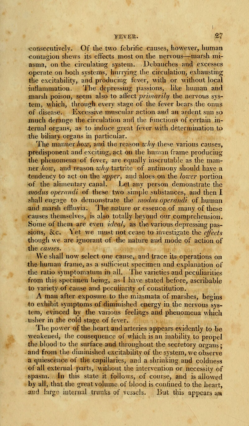 consecutively. Of the two febritic causes, however, liuman contagion shews its effects most on the nervous—marsh mi- asma, on the circulating system. Debauches and excesses operate on both systems, hurrying the circulation, exhausting the excitability, and producing fev^r, with or without local inflanniiation. The depressing passions, like human and -marsh poison, seem also to affect primarily the nervous sys- tem, which, through every stage of the fever bears the onus of disease. Excessive muscular action and an ardent sun so much derange the circulation and the functions of certain in- ternal organs, as to induce great fever with determination to the biliary organs in particular. The manner Iwzi\ and the reason zehi/ these various causes, .predisponent and exciting, act on the human frame producing the phenomena of fever, are equally inscrutable as the man- ner horo, and reason whij tartrite of antimony should have a tendency to act on the upper, and aloes on the lozcer portion of the alimentary canal. Let any person demonstrate the modus operandi of these two simple substances, and then I shall engage to demonstrate the modus operandi of human and marsh effluvia. The nature or essence of many of these causes themselves, is also totally beyond our comprehension. Some of them are even ideal, as the various depressing pas- sions, 8cc. Yet we must not cease to investigate the effects though we are ignorant o£'th€ nature and mode of action of the causes. ' We shall now select one cause, and trace its operations on the human frame, as a sufficient specimen and explanation of the ratio symptomatum in all. The varieties and peculiarities from this specimen being, as [ have stated before, ascribable to variety of cause and peculiarity of constitution. A man after exposuie to the miasmata of marshes, beoins to exhibit symptoms of diminished energy in the nervous sys- tem, evinced by the various feelings and phenomena which usher in the cold stage of fever. The power of the heart and arteries appears evidently to be weakened,, the consequence of which is an inability to propel the blood to the surface and throughout the secretory organs; and from the diminished excitability of the system, we observe a quiescence of the capillaries, and a shrinking and coldness of all external parts, without ti^e intervention or necessity of spasm. In this state it follows, of course, and is allowed by all, that the great volume of blood is coutined to the heart, and large internal trunks of vessels. But this appears au