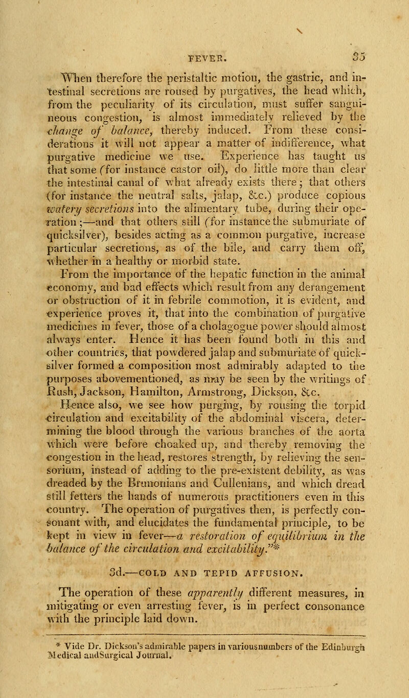 Wlien therefore the peristaltic motion, the gastric, and in- testinal secretions are roused by purgatives, the head which, from the peculiarity of its circulation, must suffer sangui- neous congestion, is almost immediately relieved by the -change of balance, thereby induced. From these consi- derations it will not appear a matter of indifference, what purgative medicine we use. Experience has taught us that some ffor instance castor oil), do little more than clear the intestinal canal of what already exists there • that otliers (for instance the neutral salts, jalap, fee.) produce copious tcatery secretions into the alimentary tube, during their ope- Tation ;—and that others still (for instance the submuriate of quicksilver), besides actnig as a common purgative, increase particular secretions, as of the bile, and carry them off, %vhether in a healthy or morbid state. From the importance of the liepatic function in the animal economy, and bad effects which result from any derangement or obstruction of it in febrile commotion, it is evident, and experience proves it, that into the combination of purgative medicines in fever, those of a cholagogue power should almost always enter. Hence it has been found both in this and other countries, that powdered jalap and submuriate of quick- silver formed a composition most admirably adapted to the purposes abovementioned, as m-ay be seen by the writings of Rush, Jackson, Hamilton, Armstrong, Dickson, 8ic. H^nce also, we see how purging, by rousing the torpid •circulation and excitability of the abdominal viscera, deter- mining the blood through the various branches of the aorta which were before choaked up, and thereby removing the congestion in the head, restores strength, by relieving the sen- sorium, instead of adding to the pre-existent debility, as was dreaded by the Bruuonians and Culienians, and which dread still fetters the hands of numerous practitioners even in this country. The operation of purgatives then, is perfectly con- sonant with, and elucidates the fundamental principle, to be kept in view in fever—a restoration of equilibrium in the balance of the circulation and excitability/.^' 3d.—COLD AND TEPID AFFUSION. Tlie operation of these apparently different measm'es, iii mitigating or even arresting fever, is in perfect consonance with the principle laid down. * Vide Dr. Dickson's admirable papers in various numbers of (he EdinLuigh 51 edical audSurgical Journal.