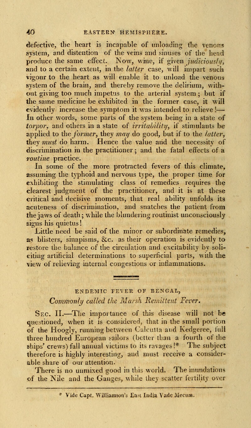 defective, the heart is incapable of unloading the venous system, and distention of the veins and sinuses of the head produce the same effect. Now, wine, if given judiciouslif, and to a certain extent, in the latter case, will impait such vigour to the heart as will enable it to unload the venous system of the brain, and thereby remove the delirium, with- out giving too much impetus to the arterial system ; but if tlie same medicine be exhibited in the former case, it will evidently increase the symptom it was intended to relieve !— 111 other words, some parts of the system being in a state of torpoi', and others in a state of irritability, if stimulants be applied to ihe former, they may do good, but if to the latter, they must do harm. Hence the value arid the necessity of discruTiination in the practitioner; and the fatal effects of a routine practice. In some of the more protracted fevers of this climate, assuming the typhoid and nervous type, the proper time for exhibiting the stimulating class of remedies requires the clearest judgment of the practitioner, and it is at these critical and decisive moments, that real ability unfolds its acuteness of discrimination, and snatches the patient from the jaws of death; while the blundering routinist unconsciously signs his quietus! L.ittle need be said of the minor or subordinate remedies, as blisters, sinapisms, &-c. as their operation is evidently to restore the balance of the circulation and excitability by soli- citing artificial determinations to superficial parts, ^iih the ■view of relieving internal congestions or inflammations. ENDEMIC EEVEE, OE BENGAL, CoTTtAionly called the Marsh Remittent Fever. Sec. II.—The importance of this disease will not be questioned, when it is considered, that in the small portion of the Hoogly, running betv^'een Calcutta and Kedgeree, full three hundred European sailors (better than a fourth of the ships' crews) fall annual victims to its ravages !* The subject therefore is highly interesting, and must receive a consider- able share of our attention. There is no unmixed good in this v\orld. The inundations of the Nile and the Ganges, while they scatter fertility over * Vide Capt. VVilliaiasorj'a Ean India Vade Mecura.