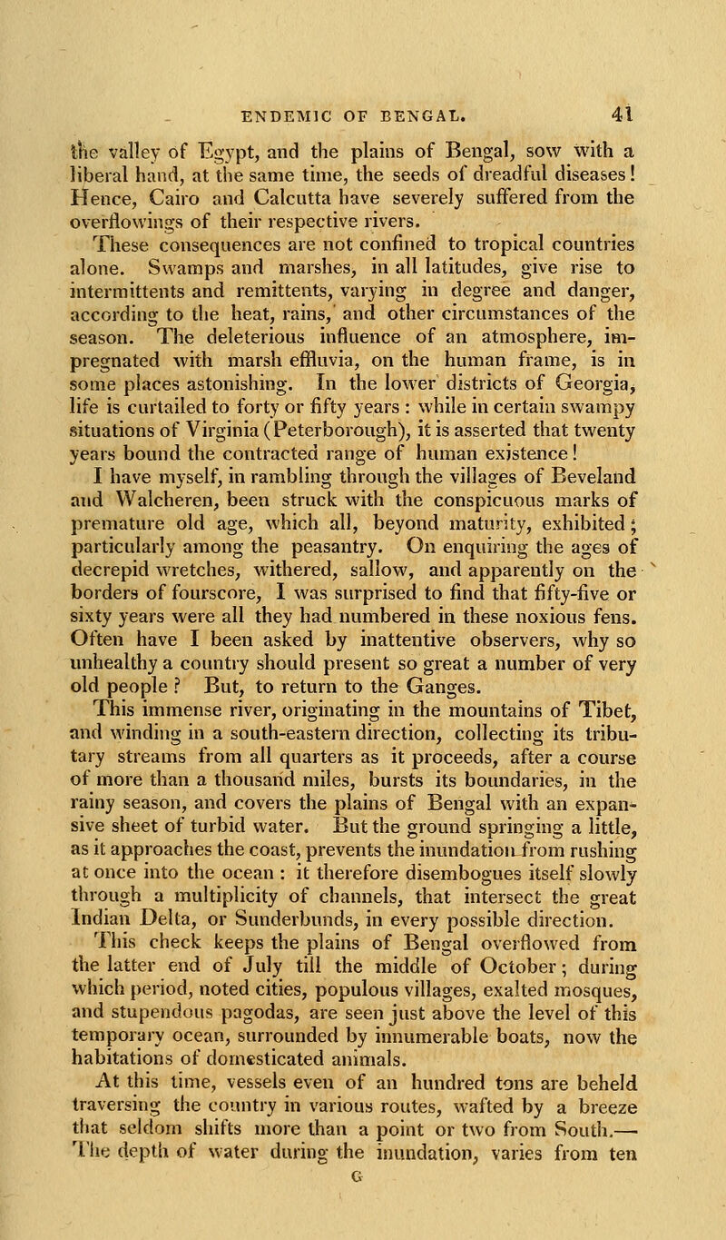 the valley of Egypt, and the plains of Bengal, sow with a liberal hand, at the same time, the seeds of dreadful diseases! Hence, Cairo and Calcutta have severely suffered from the overflowings of their respective rivers. These consequences are not confined to tropical countries alone. Swamps and marshes, in all latitudes, give rise to intermittents and remittents, varying in degree and danger, according to the heat, rains, and other circumstances of the season. The deleterious influence of an atmosphere, im- pregnated with marsh effluvia, on the human frame, is in some places astonishing. In the lower districts of Georgia^ life is curtailed to forty or fifty years : while in certain swampy situations of Virginia (Peterborough), it is asserted that twenty years bound the contracted range of human existence! I have myself, in rambling through the villages of Beveland and Walcheren, been struck with the conspicuous marks of premature old age, which all, beyond maturity, exhibited; particularly among the peasantry. On enquiring the ages of decrepid wretches, withered, sallow, and apparently on the borders of fourscore, I was surprised to find that fifty-five or sixty years were all they had numbered in these noxious fens. Often have I been asked by inattentive observers, why so unhealthy a country should present so great a number of very old people ? But, to return to the Ganges. This immense river, originating in the mountains of Tibet, and winding in a south-eastern direction, collecting its tribu- tary streams from all quarters as it proceeds, after a course of more than a thousand miles, bursts its boundaries, in the rainy season, and covers the plains of Bengal with an expan- sive sheet of turbid water. But the ground springing a little, as it approaches the coast, prevents the inundation from rushing at once into the ocean : it therefore disembogues itself slowly through a multiplicity of channels, that intersect the great Indian Delta, or Sunderbunds, in every possible direction. This check keeps the plains of Bengal overflowed from the latter end of July till the middle of October; during which period, noted cities, populous villages, exalted mosques, and stupendous pagodas, are seen just above the level of this temporary ocean, surrounded by innumerable boats, now the habitations of domesticated animals. At this time, vessels even of an hundred tons are beheld traversing the country in various routes, wafted by a breeze that seldom shifts more than a point or two from South.— The depth of water during the inundation, varies from ten G